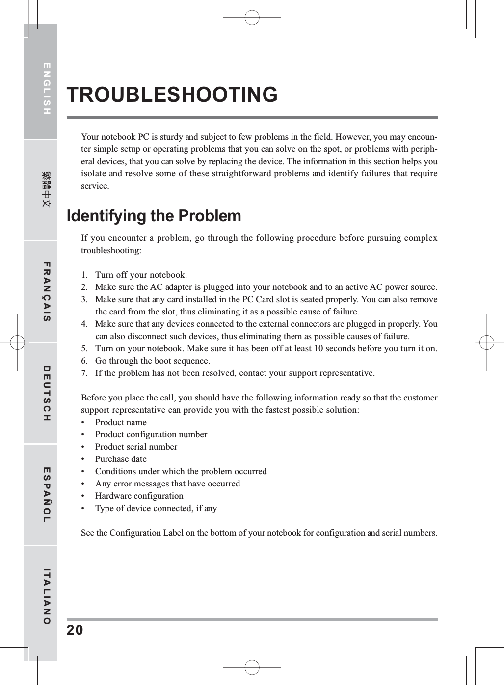ENGLISH FRANÇAIS DEUTSCH ESPAÑOL ITALIANO20TROUBLESHOOTINGYour notebook PC is sturdy and subject to few problems in the field. However, you may encoun-ter simple setup or operating problems that you can solve on the spot, or problems with periph-eral devices, that you can solve by replacing the device. The information in this section helps youisolate and resolve some of these straightforward problems and identify failures that requireservice.Identifying the ProblemIf you encounter a problem, go through the following procedure before pursuing complextroubleshooting:1. Turn off your notebook.2. Make sure the AC adapter is plugged into your notebook and to an active AC power source.3. Make sure that any card installed in the PC Card slot is seated properly. You can also removethe card from the slot, thus eliminating it as a possible cause of failure.4. Make sure that any devices connected to the external connectors are plugged in properly. Youcan also disconnect such devices, thus eliminating them as possible causes of failure.5. Turn on your notebook. Make sure it has been off at least 10 seconds before you turn it on.6. Go through the boot sequence.7. If the problem has not been resolved, contact your support representative.Before you place the call, you should have the following information ready so that the customersupport representative can provide you with the fastest possible solution:• Product name• Product configuration number• Product serial number• Purchase date• Conditions under which the problem occurred• Any error messages that have occurred• Hardware configuration• Type of device connected, if anySee the Configuration Label on the bottom of your notebook for configuration and serial numbers.