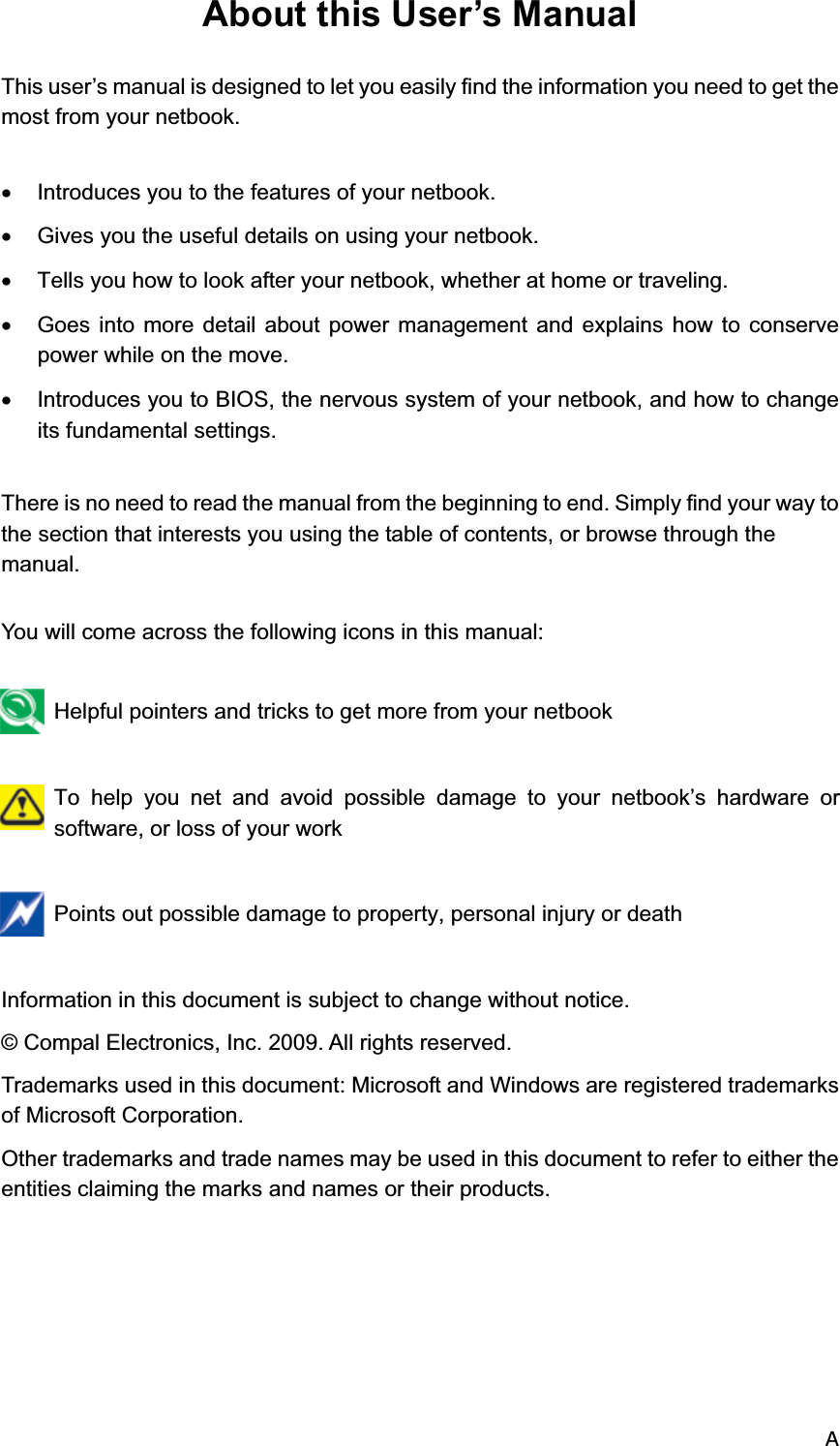 AAbout this User’s Manual This user’s manual is designed to let you easily find the information you need to get the most from your netbook.  x  Introduces you to the features of your netbook. x  Gives you the useful details on using your netbook. x  Tells you how to look after your netbook, whether at home or traveling. x  Goes into more detail about power management and explains how to conserve power while on the move. x  Introduces you to BIOS, the nervous system of your netbook, and how to change its fundamental settings.  There is no need to read the manual from the beginning to end. Simply find your way to the section that interests you using the table of contents, or browse through the manual.  You will come across the following icons in this manual:   Helpful pointers and tricks to get more from your netbook   To help you net and avoid possible damage to your netbook’s hardware or software, or loss of your work   Points out possible damage to property, personal injury or death  Information in this document is subject to change without notice. © Compal Electronics, Inc. 2009. All rights reserved. Trademarks used in this document: Microsoft and Windows are registered trademarks of Microsoft Corporation. Other trademarks and trade names may be used in this document to refer to either the entities claiming the marks and names or their products. 