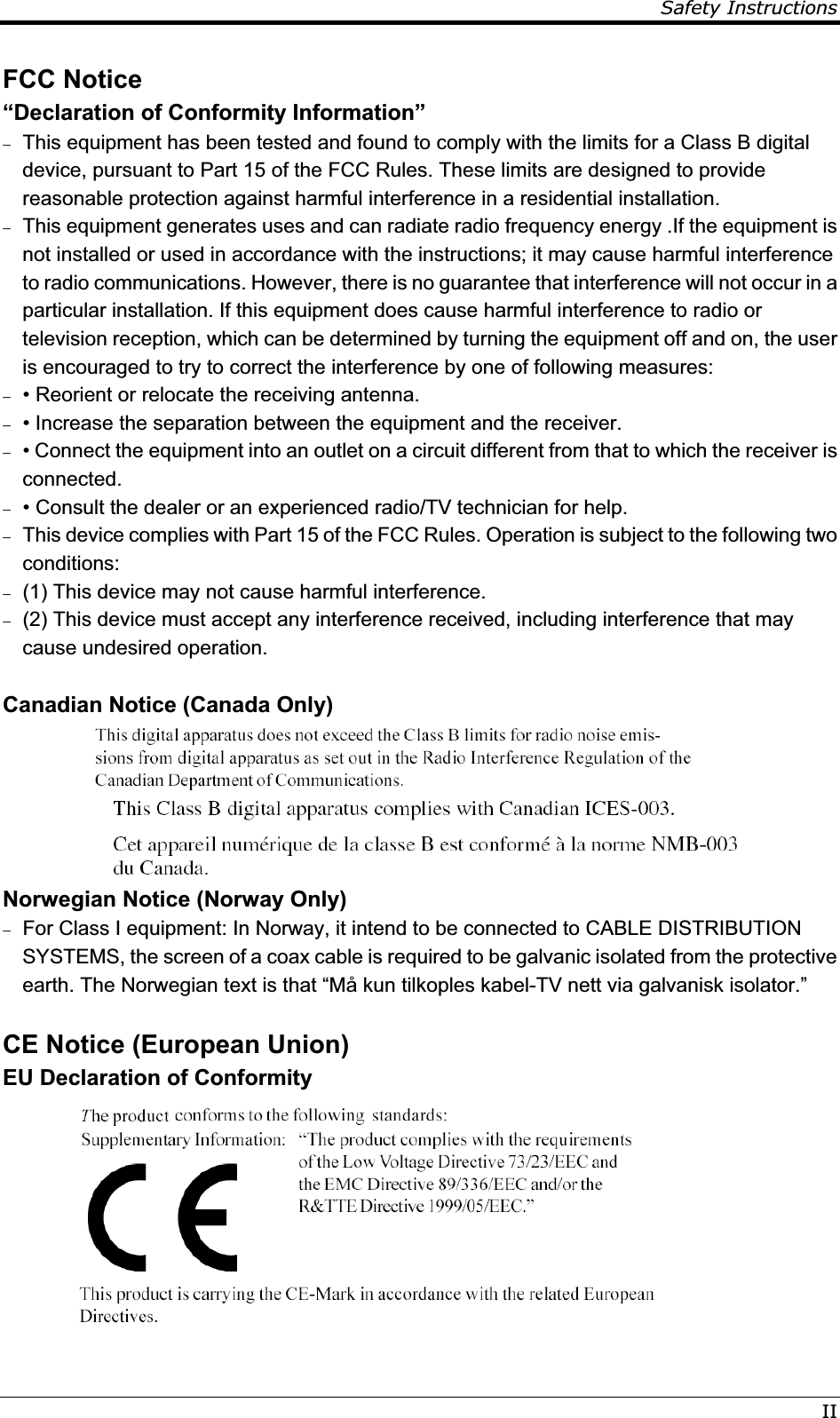 Safety InstructionsIIFCC Notice “Declaration of Conformity Information”  This equipment has been tested and found to comply with the limits for a Class B digital device, pursuant to Part 15 of the FCC Rules. These limits are designed to provide reasonable protection against harmful interference in a residential installation.  This equipment generates uses and can radiate radio frequency energy .If the equipment is not installed or used in accordance with the instructions; it may cause harmful interference to radio communications. However, there is no guarantee that interference will not occur in a particular installation. If this equipment does cause harmful interference to radio or television reception, which can be determined by turning the equipment off and on, the user is encouraged to try to correct the interference by one of following measures:  • Reorient or relocate the receiving antenna.  • Increase the separation between the equipment and the receiver.  • Connect the equipment into an outlet on a circuit different from that to which the receiver is connected.  • Consult the dealer or an experienced radio/TV technician for help.  This device complies with Part 15 of the FCC Rules. Operation is subject to the following two conditions:  (1) This device may not cause harmful interference.  (2) This device must accept any interference received, including interference that may cause undesired operation.  Canadian Notice (Canada Only)   Norwegian Notice (Norway Only)  For Class I equipment: In Norway, it intend to be connected to CABLE DISTRIBUTION SYSTEMS, the screen of a coax cable is required to be galvanic isolated from the protective earth. The Norwegian text is that “Må kun tilkoples kabel-TV nett via galvanisk isolator.”  CE Notice (European Union) EU Declaration of Conformity 
