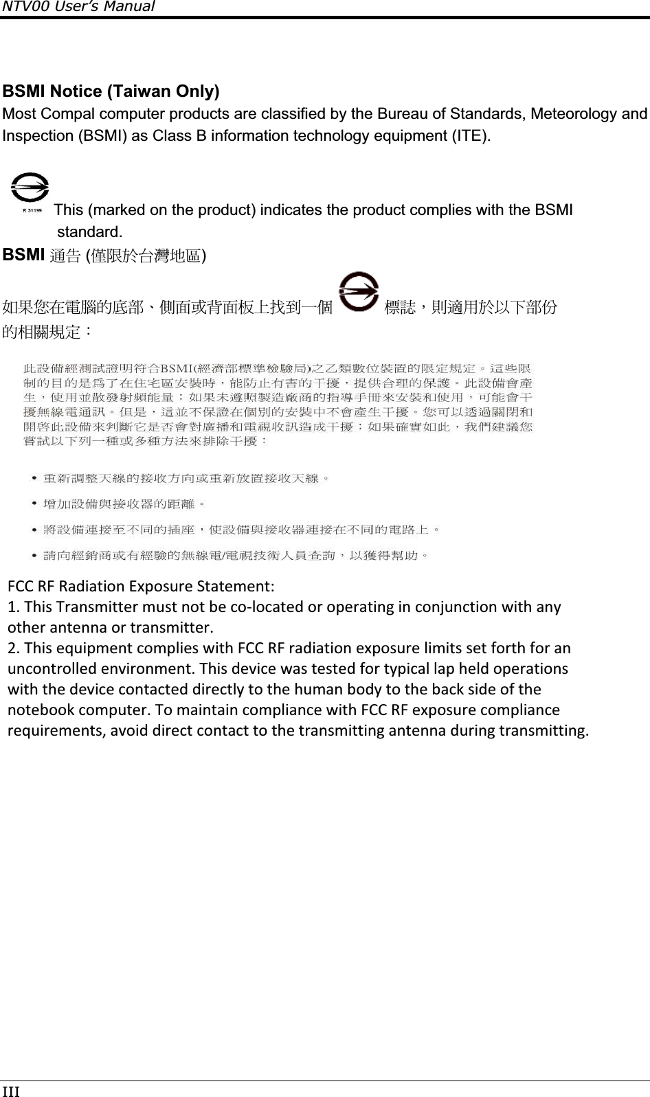 NTV00 User’s ManualIIIBSMI Notice (Taiwan Only) Most Compal computer products are classified by the Bureau of Standards, Meteorology and Inspection (BSMI) as Class B information technology equipment (ITE).  This (marked on the product) indicates the product complies with the BSMI standard. BSMI ຏܫ (ႛૻ࣍؀᨜چ೴) ڕ࣠൞ڇሽᆰऱࢍຝΕೡ૿ࢨહ૿ࣨՂބࠩԫଡ ᑑ፾Δঞᔞش࣍אՀຝٝ ऱઌᣂ๵ࡳΚ  FCC RF Radiation Exposure Statement:   1. This Transmitter must not be co-located or operating in conjunction with any other antenna or transmitter.  2. This equipment complies with FCC RF radiation exposure limits set forth for an uncontrolled environment. This device was tested for typical lap held operations with the device contacted directly to the human body to the back side of the notebook computer. To maintain compliance with FCC RF exposure compliance requirements, avoid direct contact to the transmitting antenna during transmitting.