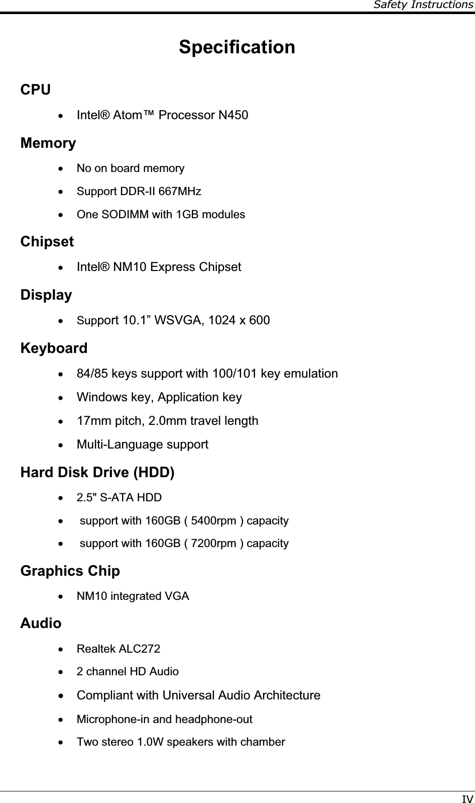 Safety InstructionsIVSpecificationCPUx Intel® Atom™ Processor N450 Memory x  No on board memory x  Support DDR-II 667MHz x  One SODIMM with 1GB modules Chipsetx Intel® NM10 Express Chipset  Display x Support 10.1” WSVGA, 1024 x 600 Keyboard x 84/85 keys support with 100/101 key emulation x Windows key, Application key x 17mm pitch, 2.0mm travel length x Multi-Language support Hard Disk Drive (HDD) x  2.5&quot; S-ATA HDD  x   support with 160GB ( 5400rpm ) capacity x   support with 160GB ( 7200rpm ) capacity Graphics Chip x  NM10 integrated VGA Audiox Realtek ALC272 x  2 channel HD Audio x  Compliant with Universal Audio Architecture  x  Microphone-in and headphone-out x  Two stereo 1.0W speakers with chamber 