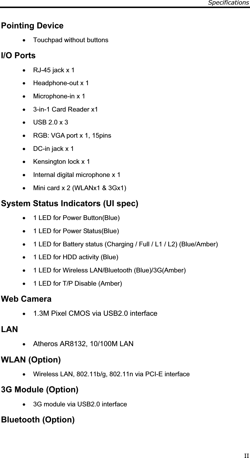 Specifications IIPointing Device x  Touchpad without buttons I/O Ports x  RJ-45 jack x 1 x  Headphone-out x 1 x  Microphone-in x 1 x  3-in-1 Card Reader x1 x  USB 2.0 x 3 x  RGB: VGA port x 1, 15pins x  DC-in jack x 1 x  Kensington lock x 1 x  Internal digital microphone x 1 x  Mini card x 2 (WLANx1 &amp; 3Gx1) System Status Indicators (UI spec) x  1 LED for Power Button(Blue) x  1 LED for Power Status(Blue) x  1 LED for Battery status (Charging / Full / L1 / L2) (Blue/Amber) x  1 LED for HDD activity (Blue) x  1 LED for Wireless LAN/Bluetooth (Blue)/3G(Amber) x  1 LED for T/P Disable (Amber) Web Camera x 1.3M Pixel CMOS via USB2.0 interface  LANx Atheros AR8132, 10/100M LAN WLAN (Option) x  Wireless LAN, 802.11b/g, 802.11n via PCI-E interface 3G Module (Option) x  3G module via USB2.0 interface Bluetooth (Option) 