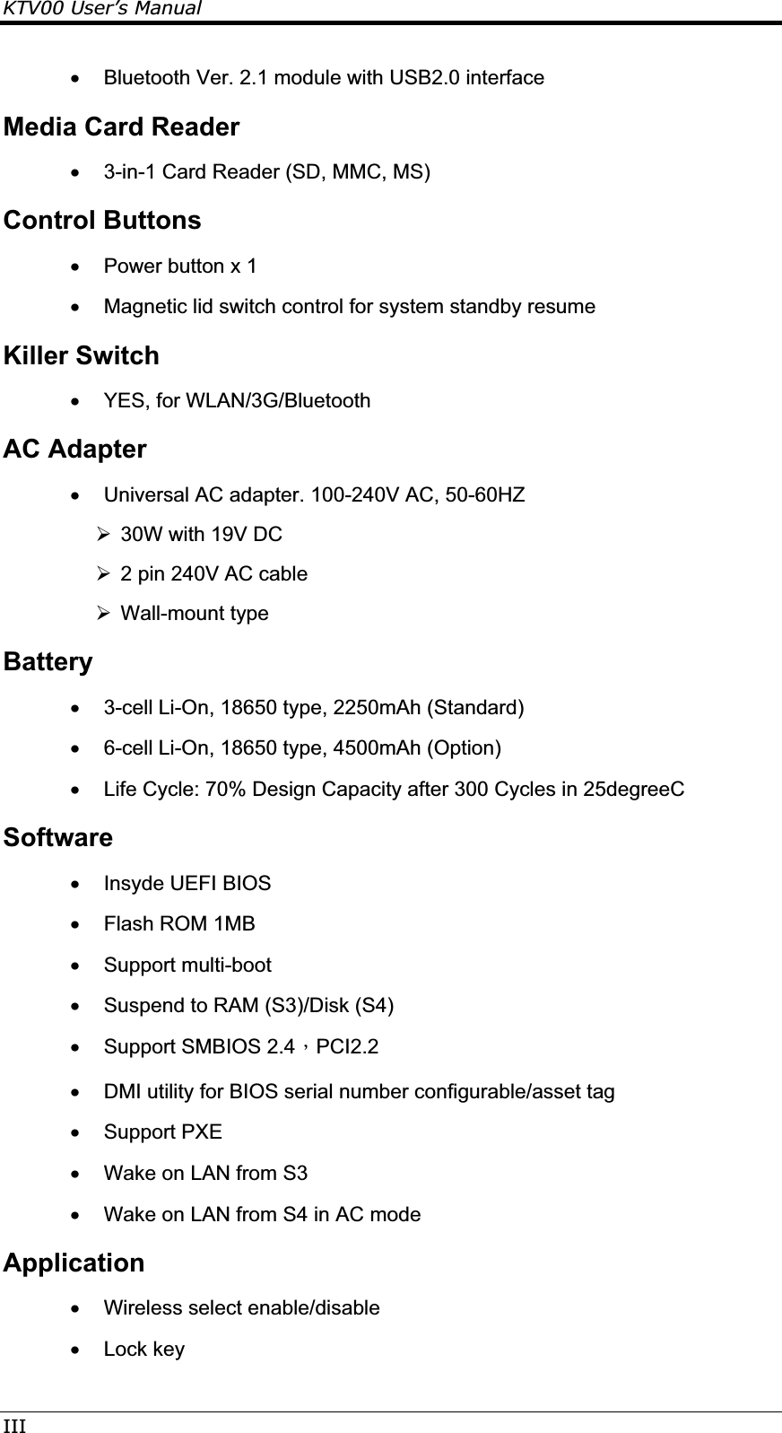 KTV00 User’s ManualIIIx  Bluetooth Ver. 2.1 module with USB2.0 interface Media Card Reader x  3-in-1 Card Reader (SD, MMC, MS) Control Buttons x  Power button x 1 x  Magnetic lid switch control for system standby resume  Killer Switch x  YES, for WLAN/3G/Bluetooth AC Adapter x  Universal AC adapter. 100-240V AC, 50-60HZ  ¾  30W with 19V DC ¾  2 pin 240V AC cable ¾  Wall-mount type Battery x  3-cell Li-On, 18650 type, 2250mAh (Standard) x  6-cell Li-On, 18650 type, 4500mAh (Option)  x  Life Cycle: 70% Design Capacity after 300 Cycles in 25degreeC Softwarex  Insyde UEFI BIOS x Flash ROM 1MB x Support multi-boot x  Suspend to RAM (S3)/Disk (S4) x  Support SMBIOS 2.4ΔPCI2.2 x  DMI utility for BIOS serial number configurable/asset tag x Support PXE x  Wake on LAN from S3 x  Wake on LAN from S4 in AC mode Applicationx Wireless select enable/disable x Lock key 