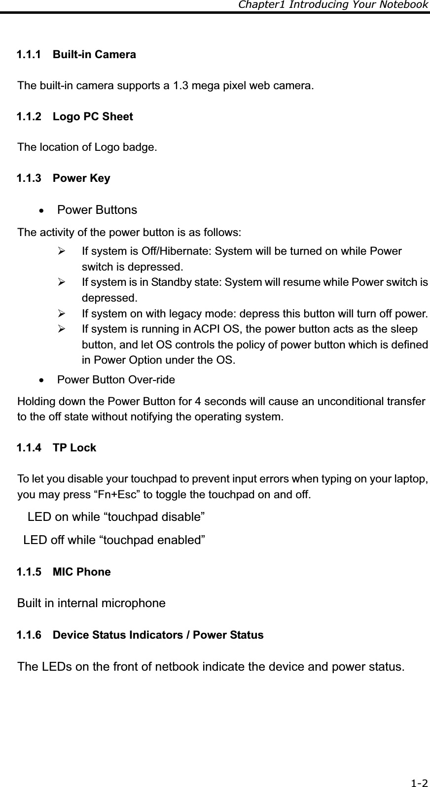 Chapter1 Introducing Your Notebook 1-21.1.1 Built-in Camera The built-in camera supports a 1.3 mega pixel web camera. 1.1.2  Logo PC Sheet The location of Logo badge. 1.1.3 Power Key x Power Buttons The activity of the power button is as follows: ¾  If system is Off/Hibernate: System will be turned on while Power switch is depressed. ¾  If system is in Standby state: System will resume while Power switch is depressed. ¾  If system on with legacy mode: depress this button will turn off power. ¾  If system is running in ACPI OS, the power button acts as the sleep button, and let OS controls the policy of power button which is defined in Power Option under the OS. x  Power Button Over-ride Holding down the Power Button for 4 seconds will cause an unconditional transfer to the off state without notifying the operating system. 1.1.4 TP Lock To let you disable your touchpad to prevent input errors when typing on your laptop, you may press “Fn+Esc” to toggle the touchpad on and off.    LED on while “touchpad disable” LED off while “touchpad enabled” 1.1.5 MIC Phone Built in internal microphone 1.1.6  Device Status Indicators / Power Status The LEDs on the front of netbook indicate the device and power status. 