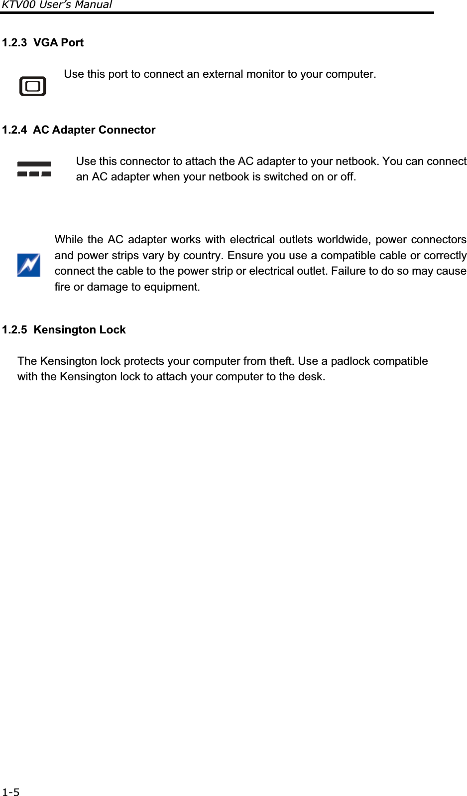 KTV00 User’s Manual 1-51.2.3  VGA Port  Use this port to connect an external monitor to your computer. 1.2.4  AC Adapter Connector  Use this connector to attach the AC adapter to your netbook. You can connect an AC adapter when your netbook is switched on or off.   While the AC adapter works with electrical outlets worldwide, power connectors and power strips vary by country. Ensure you use a compatible cable or correctly connect the cable to the power strip or electrical outlet. Failure to do so may cause fire or damage to equipment. 1.2.5  Kensington Lock The Kensington lock protects your computer from theft. Use a padlock compatible with the Kensington lock to attach your computer to the desk. 
