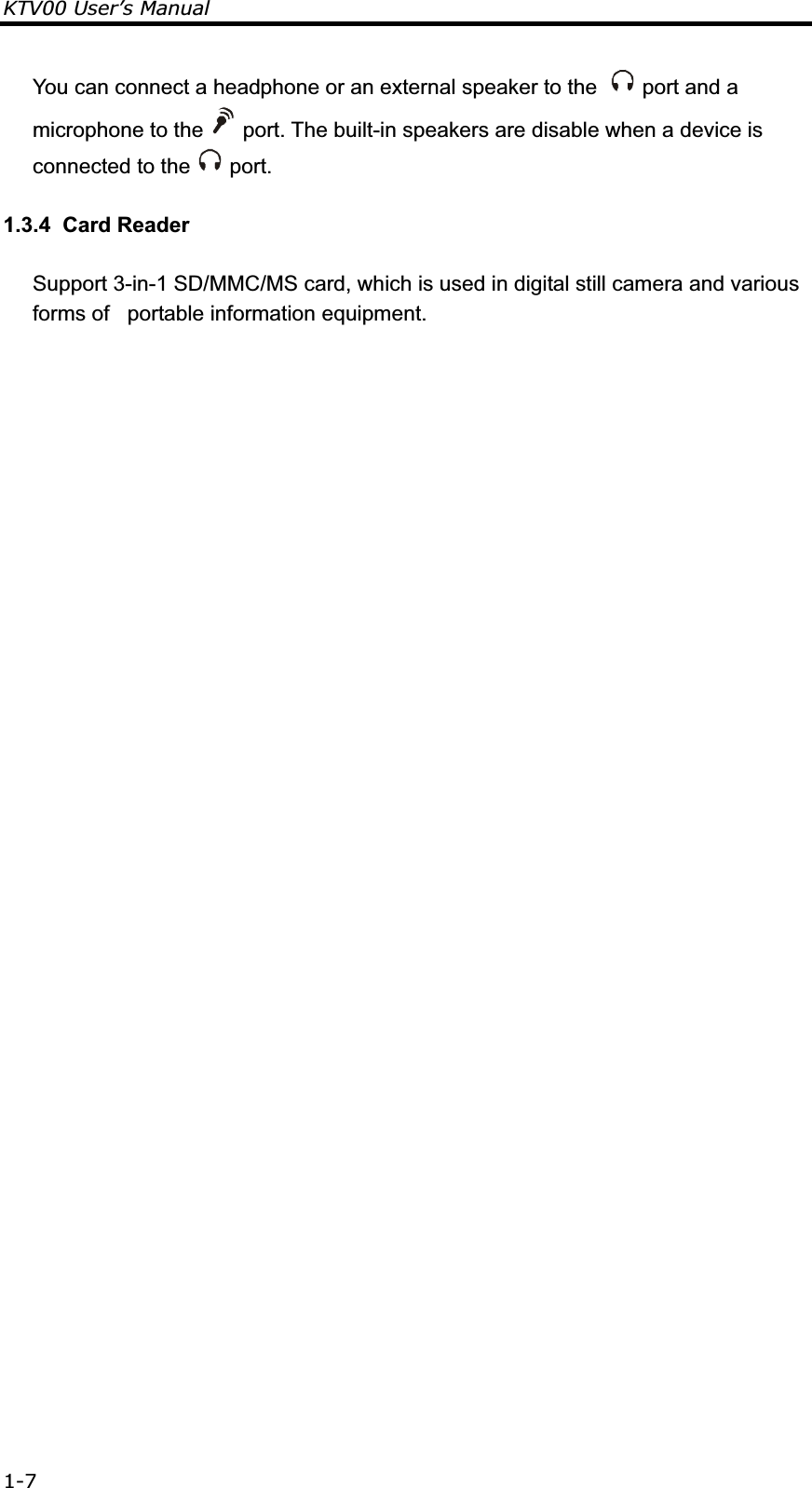 KTV00 User’s Manual 1-7You can connect a headphone or an external speaker to the    port and a microphone to the   port. The built-in speakers are disable when a device is connected to the   port. 1.3.4  Card Reader Support 3-in-1 SD/MMC/MS card, which is used in digital still camera and various forms of   portable information equipment.                                                                       