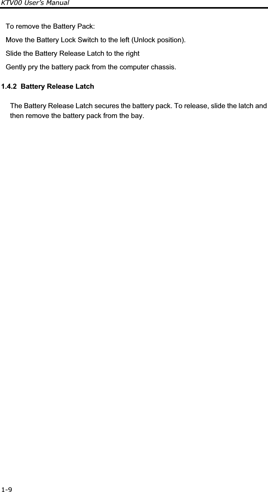 KTV00 User’s Manual 1-9To remove the Battery Pack: Move the Battery Lock Switch to the left (Unlock position). Slide the Battery Release Latch to the right Gently pry the battery pack from the computer chassis. 1.4.2  Battery Release Latch The Battery Release Latch secures the battery pack. To release, slide the latch and then remove the battery pack from the bay.           