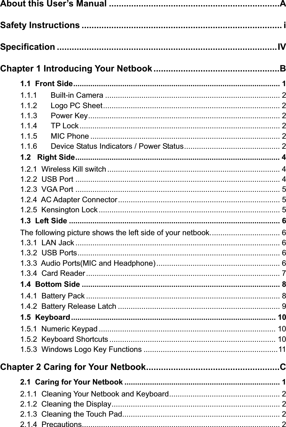 About this User’s Manual .....................................................................ASafety Instructions ................................................................................. iSpecification .........................................................................................IVChapter 1 Introducing Your Netbook ...................................................B1.1  Front Side................................................................................................. 11.1.1 Built-in Camera .................................................................................. 21.1.2 Logo PC Sheet................................................................................... 21.1.3 Power Key.......................................................................................... 21.1.4 TP Lock.............................................................................................. 21.1.5 MIC Phone ......................................................................................... 21.1.6 Device Status Indicators / Power Status............................................. 21.2   Right Side................................................................................................ 41.2.1  Wireless Kill switch ................................................................................. 41.2.2  USB Port ................................................................................................ 41.2.3  VGA Port ................................................................................................ 51.2.4  AC Adapter Connector............................................................................ 51.2.5  Kensington Lock ..................................................................................... 51.3  Left Side ................................................................................................... 6The following picture shows the left side of your netbook................................. 61.3.1  LAN Jack ................................................................................................ 61.3.2  USB Ports............................................................................................... 61.3.3  Audio Ports(MIC and Headphone).......................................................... 61.3.4  Card Reader........................................................................................... 71.4  Bottom Side ............................................................................................. 81.4.1  Battery Pack ........................................................................................... 81.4.2  Battery Release Latch ............................................................................ 91.5  Keyboard................................................................................................ 101.5.1  Numeric Keypad ................................................................................... 101.5.2  Keyboard Shortcuts .............................................................................. 101.5.3  Windows Logo Key Functions ...............................................................11Chapter 2 Caring for Your Netbook......................................................C2.1  Caring for Your Netbook ......................................................................... 12.1.1  Cleaning Your Netbook and Keyboard.................................................... 22.1.2  Cleaning the Display............................................................................... 22.1.3  Cleaning the Touch Pad.......................................................................... 22.1.4  Precautions............................................................................................. 2