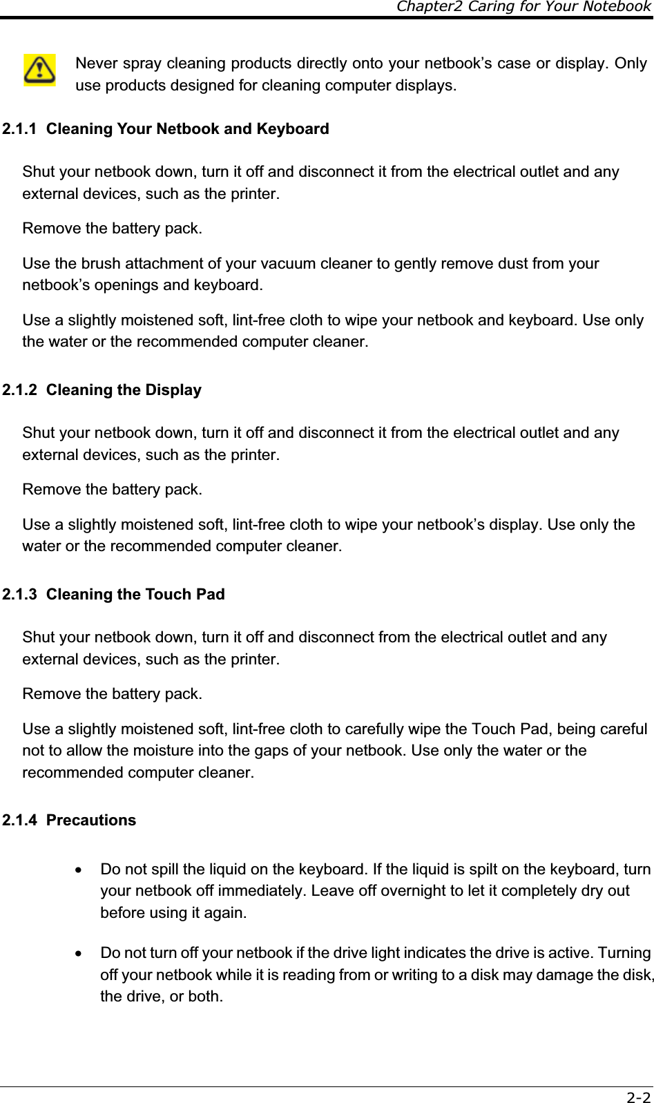 Chapter2 Caring for Your Notebook2-2 Never spray cleaning products directly onto your netbook’s case or display. Only use products designed for cleaning computer displays. 2.1.1  Cleaning Your Netbook and Keyboard Shut your netbook down, turn it off and disconnect it from the electrical outlet and any external devices, such as the printer. Remove the battery pack. Use the brush attachment of your vacuum cleaner to gently remove dust from your netbook’s openings and keyboard. Use a slightly moistened soft, lint-free cloth to wipe your netbook and keyboard. Use only the water or the recommended computer cleaner. 2.1.2  Cleaning the Display Shut your netbook down, turn it off and disconnect it from the electrical outlet and any external devices, such as the printer. Remove the battery pack. Use a slightly moistened soft, lint-free cloth to wipe your netbook’s display. Use only the water or the recommended computer cleaner. 2.1.3  Cleaning the Touch Pad Shut your netbook down, turn it off and disconnect from the electrical outlet and any external devices, such as the printer. Remove the battery pack. Use a slightly moistened soft, lint-free cloth to carefully wipe the Touch Pad, being careful not to allow the moisture into the gaps of your netbook. Use only the water or the recommended computer cleaner. 2.1.4  Precautions x  Do not spill the liquid on the keyboard. If the liquid is spilt on the keyboard, turn your netbook off immediately. Leave off overnight to let it completely dry out before using it again. x  Do not turn off your netbook if the drive light indicates the drive is active. Turning off your netbook while it is reading from or writing to a disk may damage the disk, the drive, or both. 