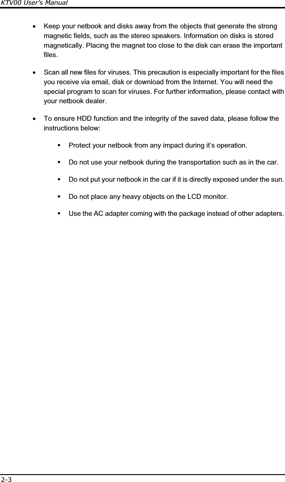 KTV00 User’s Manual2-3x  Keep your netbook and disks away from the objects that generate the strong magnetic fields, such as the stereo speakers. Information on disks is stored magnetically. Placing the magnet too close to the disk can erase the important files. x  Scan all new files for viruses. This precaution is especially important for the files you receive via email, disk or download from the Internet. You will need the special program to scan for viruses. For further information, please contact with your netbook dealer. x  To ensure HDD function and the integrity of the saved data, please follow the instructions below:   Protect your netbook from any impact during it’s operation.   Do not use your netbook during the transportation such as in the car.   Do not put your netbook in the car if it is directly exposed under the sun.   Do not place any heavy objects on the LCD monitor.   Use the AC adapter coming with the package instead of other adapters.  