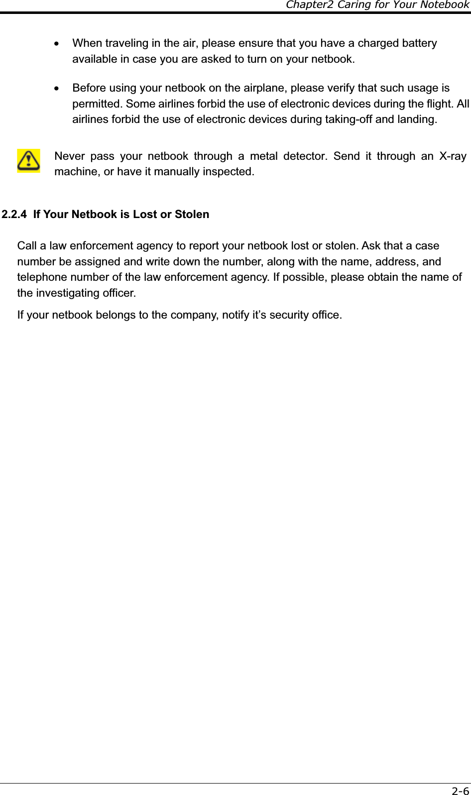 Chapter2 Caring for Your Notebook2-6x  When traveling in the air, please ensure that you have a charged battery available in case you are asked to turn on your netbook. x  Before using your netbook on the airplane, please verify that such usage is permitted. Some airlines forbid the use of electronic devices during the flight. All airlines forbid the use of electronic devices during taking-off and landing.    Never pass your netbook through a metal detector. Send it through an X-ray machine, or have it manually inspected.  2.2.4  If Your Netbook is Lost or Stolen Call a law enforcement agency to report your netbook lost or stolen. Ask that a case number be assigned and write down the number, along with the name, address, and telephone number of the law enforcement agency. If possible, please obtain the name of the investigating officer. If your netbook belongs to the company, notify it’s security office. 