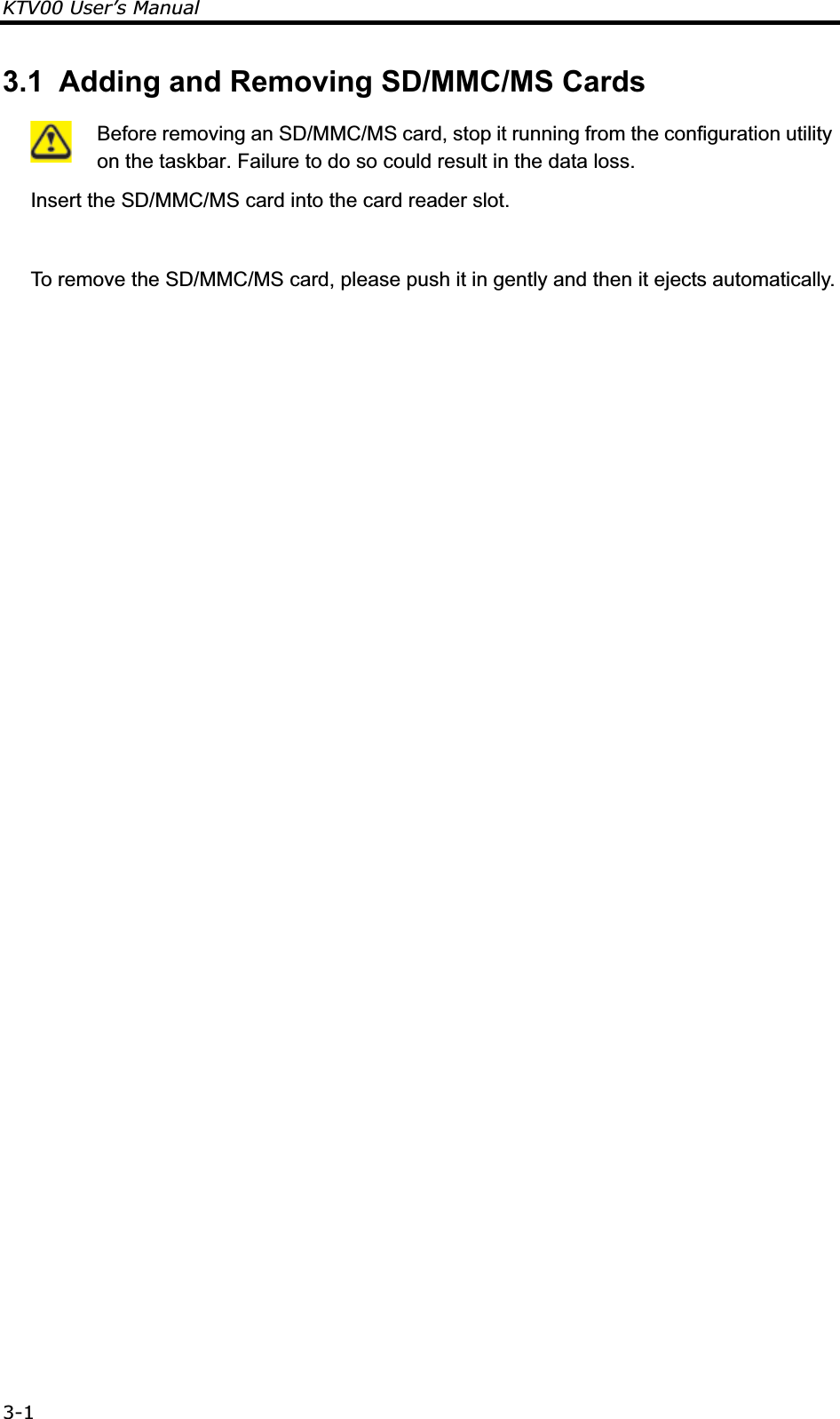 KTV00 User’s Manual3-13.1  Adding and Removing SD/MMC/MS Cards  Before removing an SD/MMC/MS card, stop it running from the configuration utility on the taskbar. Failure to do so could result in the data loss. Insert the SD/MMC/MS card into the card reader slot.   To remove the SD/MMC/MS card, please push it in gently and then it ejects automatically.  