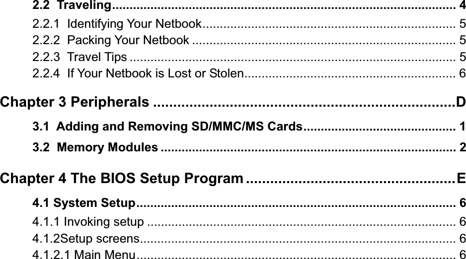 2.2  Traveling................................................................................................... 42.2.1  Identifying Your Netbook......................................................................... 52.2.2  Packing Your Netbook ............................................................................ 52.2.3  Travel Tips .............................................................................................. 52.2.4  If Your Netbook is Lost or Stolen............................................................. 6Chapter 3 Peripherals ...........................................................................D3.1  Adding and Removing SD/MMC/MS Cards............................................ 13.2  Memory Modules ..................................................................................... 2Chapter 4 The BIOS Setup Program ....................................................E4.1 System Setup............................................................................................ 64.1.1 Invoking setup ......................................................................................... 64.1.2Setup screens........................................................................................... 64.1.2.1 Main Menu............................................................................................ 6