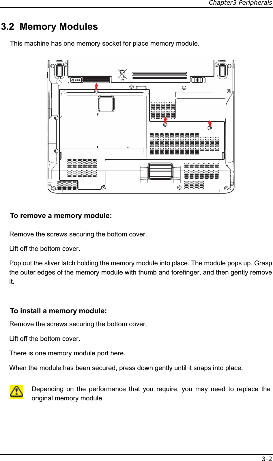 Chapter3 Peripherals3-23.2  Memory Modules This machine has one memory socket for place memory module. To remove a memory module: Remove the screws securing the bottom cover. Lift off the bottom cover. Pop out the sliver latch holding the memory module into place. The module pops up. Grasp the outer edges of the memory module with thumb and forefinger, and then gently remove it.  To install a memory module: Remove the screws securing the bottom cover. Lift off the bottom cover. There is one memory module port here.  When the module has been secured, press down gently until it snaps into place.   Depending on the performance that you require, you may need to replace the original memory module. 