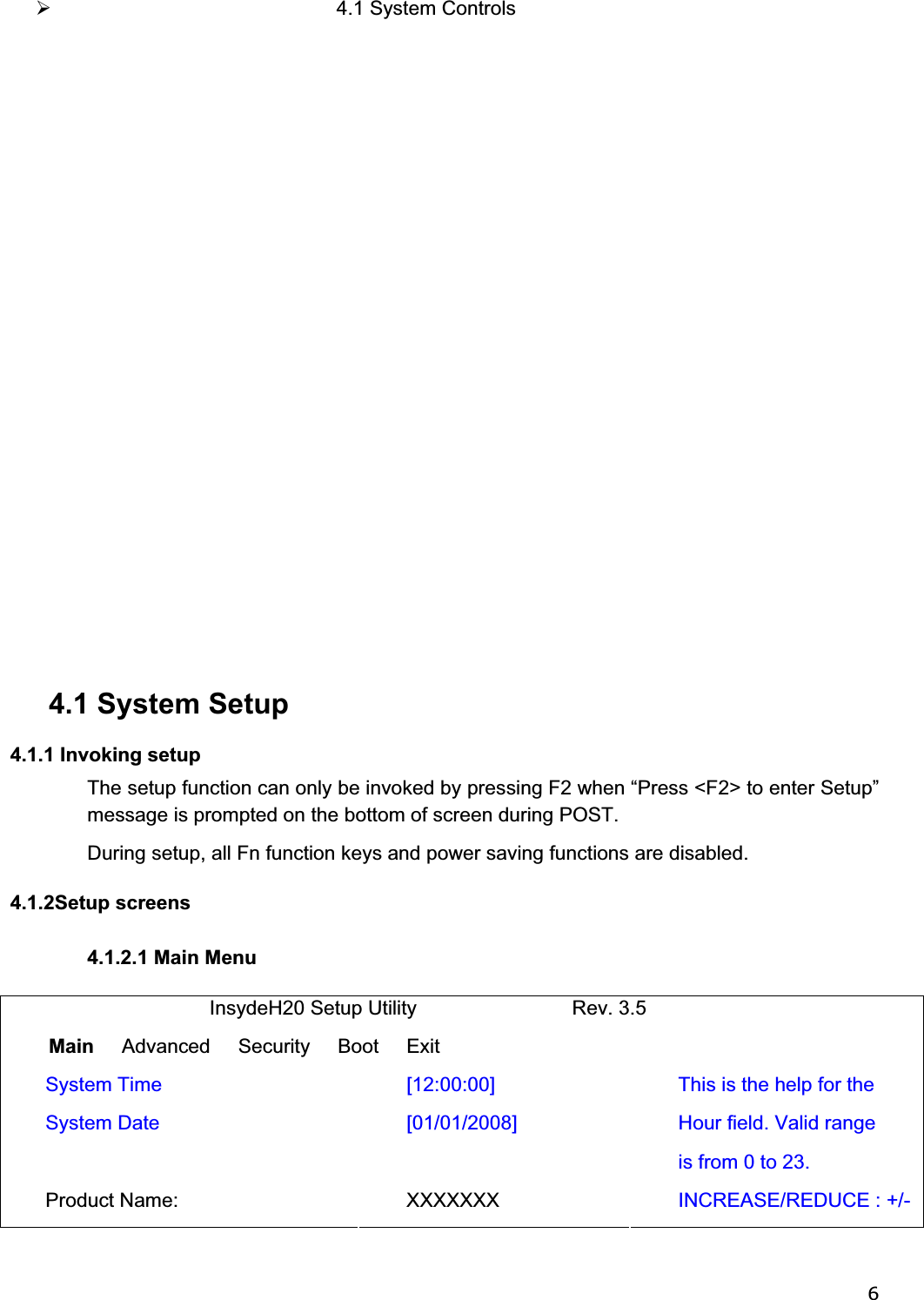 6¾ 4.1 System Controls              4.1 System Setup 4.1.1 Invoking setup The setup function can only be invoked by pressing F2 when “Press &lt;F2&gt; to enter Setup” message is prompted on the bottom of screen during POST. During setup, all Fn function keys and power saving functions are disabled. 4.1.2Setup screens 4.1.2.1 Main Menu                              InsydeH20 Setup Utility                            Rev. 3.5 Main     Advanced     Security     Boot     Exit  System Time  [12:00:00] System Date  [01/01/2008]   Product Name:  XXXXXXX This is the help for the Hour field. Valid range is from 0 to 23. INCREASE/REDUCE : +/-