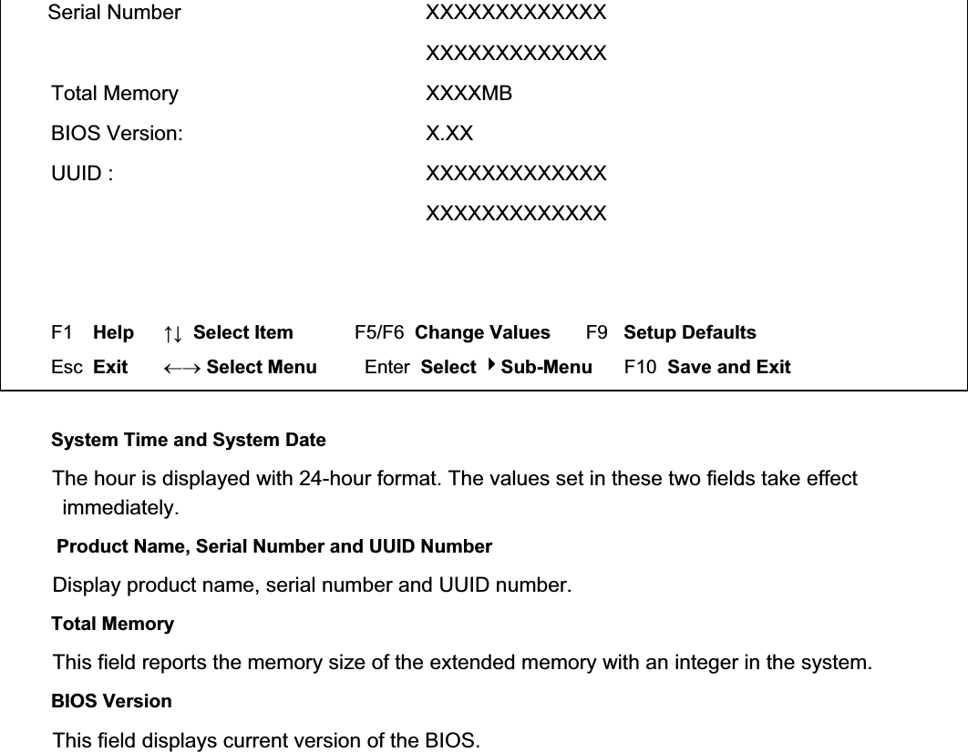 Serial Number  XXXXXXXXXXXXX  XXXXXXXXXXXXX Total Memory  XXXXMB BIOS Version:  X.XX UUID :  XXXXXXXXXXXXX  XXXXXXXXXXXXX     F1  Help     ĹĻ  Select Item          F5/F6  Change Values       F9   Setup Defaults Esc  Exit    mo Select Menu         Enter  Select Sub-Menu      F10  Save and Exit System Time and System Date The hour is displayed with 24-hour format. The values set in these two fields take effect immediately. Product Name, Serial Number and UUID Number Display product name, serial number and UUID number. Total Memory This field reports the memory size of the extended memory with an integer in the system. BIOS Version This field displays current version of the BIOS. 