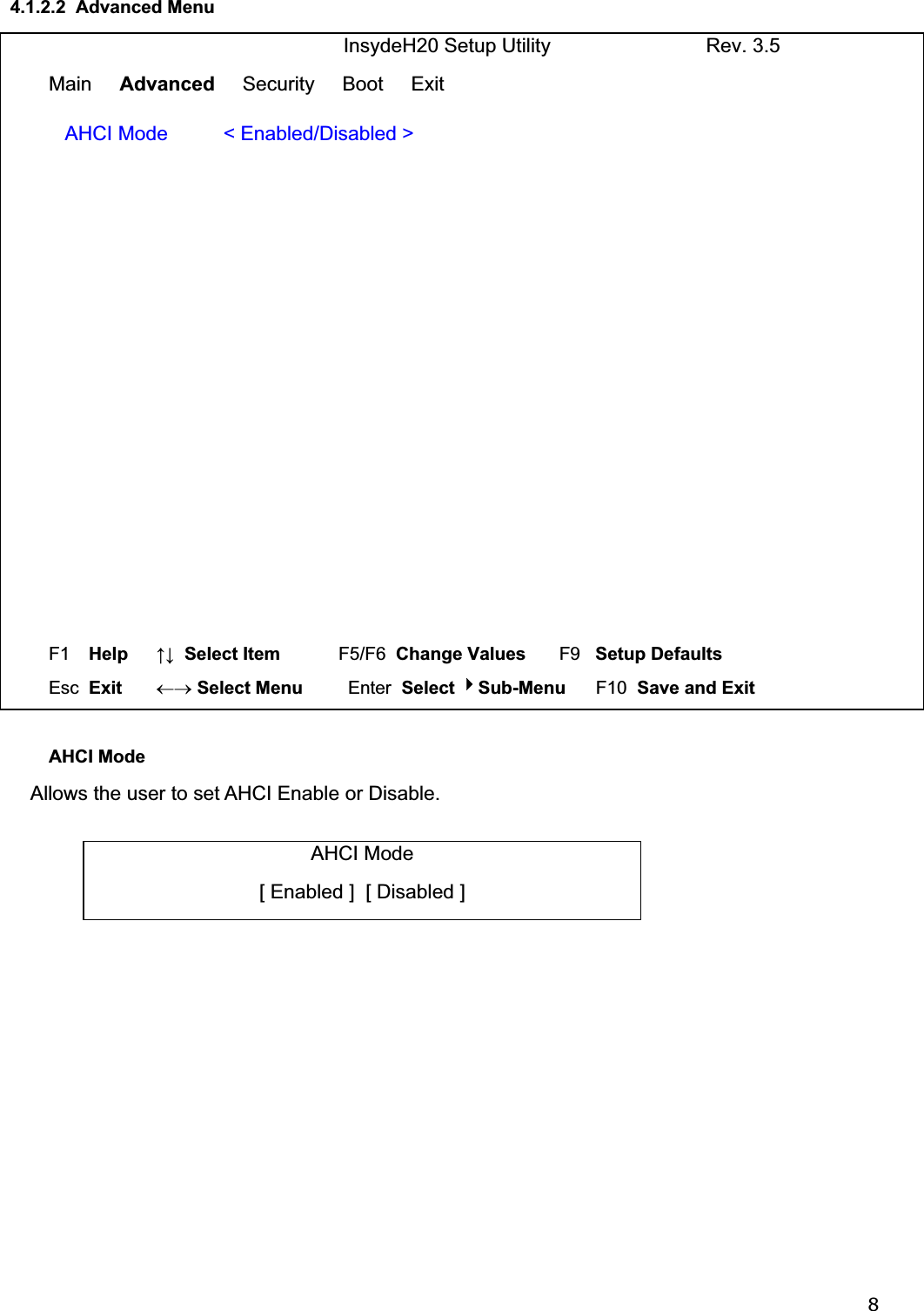 84.1.2.2  Advanced Menu                               InsydeH20 Setup Utility                            Rev. 3.5 Main     Advanced     Security     Boot     Exit   AHCI Mode          &lt; Enabled/Disabled &gt;   F1  Help     ĹĻ  Select Item          F5/F6  Change Values       F9   Setup Defaults Esc  Exit    mo Select Menu         Enter  Select Sub-Menu      F10  Save and Exit  AHCI Mode     Allows the user to set AHCI Enable or Disable. AHCI Mode [ Enabled ]  [ Disabled ]  