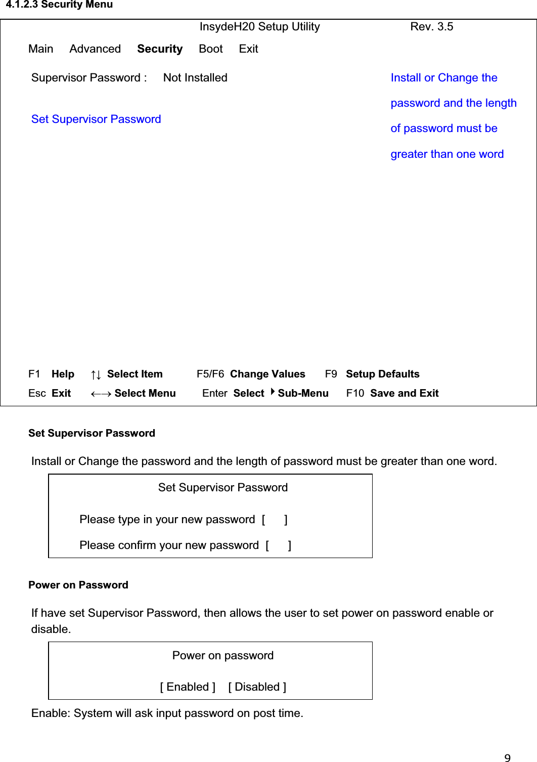 94.1.2.3 Security Menu                               InsydeH20 Setup Utility                            Rev. 3.5 Main     Advanced     Security     Boot     Exit Supervisor Password :     Not Installed  Set Supervisor Password Install or Change the password and the length of password must be greater than one word F1  Help     ĹĻ  Select Item          F5/F6  Change Values       F9   Setup Defaults Esc  Exit    mo Select Menu         Enter  Select Sub-Menu      F10  Save and Exit  Set Supervisor Password Install or Change the password and the length of password must be greater than one word. Set Supervisor Password Please type in your new password  [      ] Please confirm your new password  [      ] Power on Password If have set Supervisor Password, then allows the user to set power on password enable or disable. Power on password [ Enabled ]    [ Disabled ] Enable: System will ask input password on post time. 