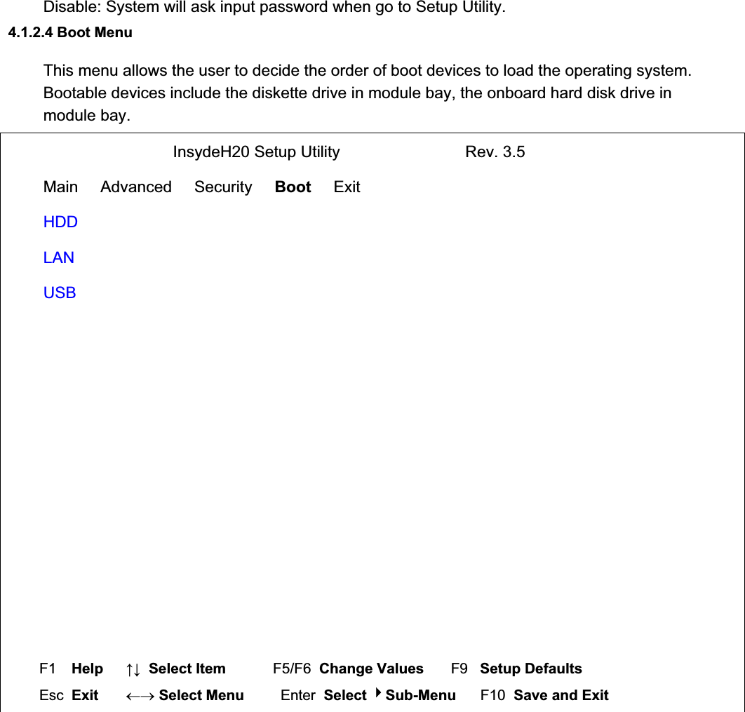 Disable: System will ask input password when go to Setup Utility. 4.1.2.4 Boot Menu  This menu allows the user to decide the order of boot devices to load the operating system.  Bootable devices include the diskette drive in module bay, the onboard hard disk drive in module bay.                              InsydeH20 Setup Utility                            Rev. 3.5 Main     Advanced     Security     Boot     Exit  HDD LAN USB  F1  Help     ĹĻ  Select Item          F5/F6  Change Values       F9   Setup Defaults Esc  Exit    mo Select Menu         Enter  Select Sub-Menu      F10  Save and Exit 
