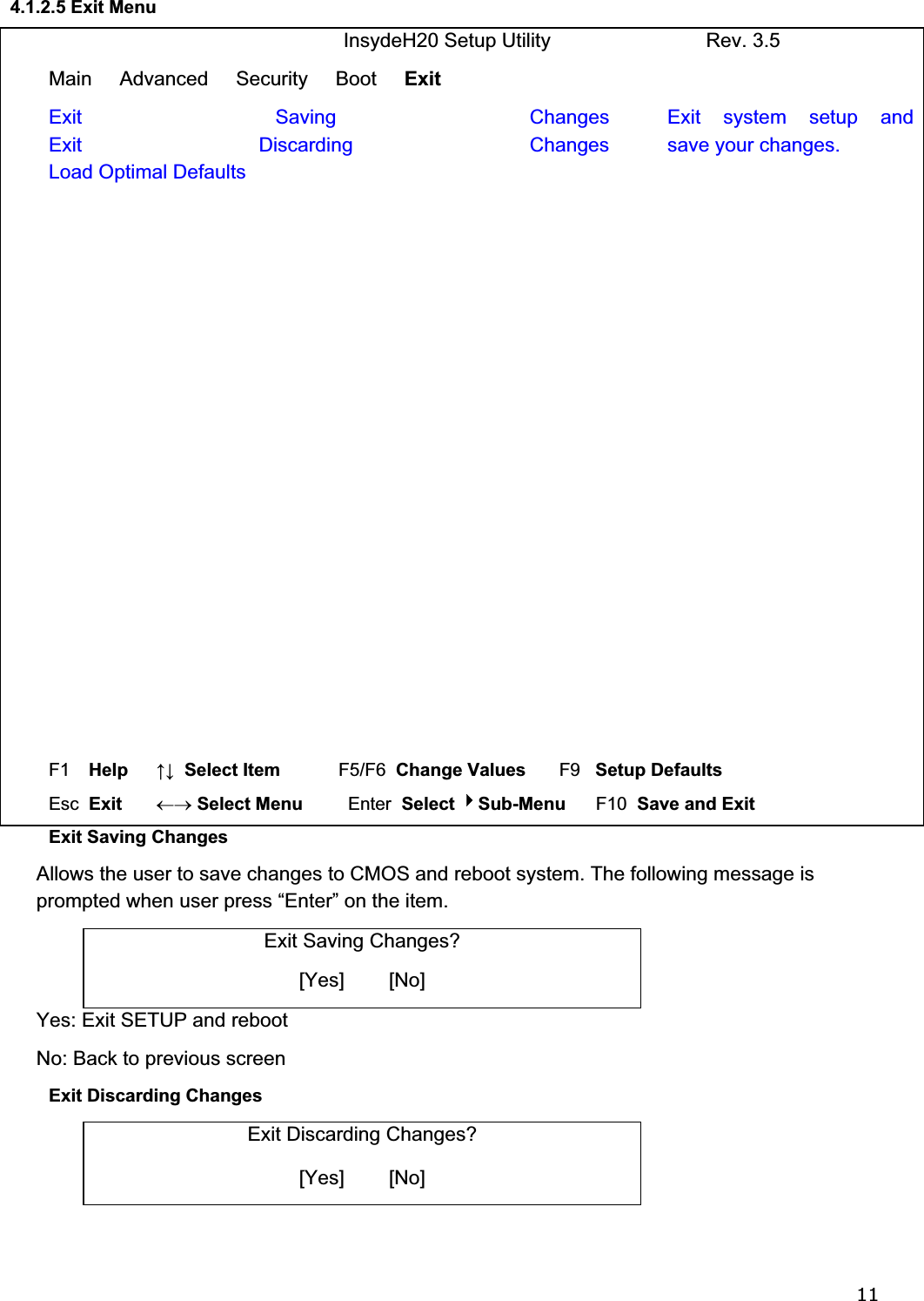 114.1.2.5 Exit Menu                              InsydeH20 Setup Utility                            Rev. 3.5 Main     Advanced     Security     Boot     Exit  Exit Saving ChangesExit Discarding ChangesLoad Optimal Defaults Exit system setup and save your changes. F1  Help     ĹĻ  Select Item          F5/F6  Change Values       F9   Setup Defaults Esc  Exit    mo Select Menu         Enter  Select Sub-Menu      F10  Save and Exit Exit Saving Changes    Allows the user to save changes to CMOS and reboot system. The following message is   prompted when user press “Enter” on the item. Exit Saving Changes? [Yes]        [No]  Yes: Exit SETUP and reboot   No: Back to previous screen Exit Discarding Changes  Exit Discarding Changes? [Yes]        [No]  