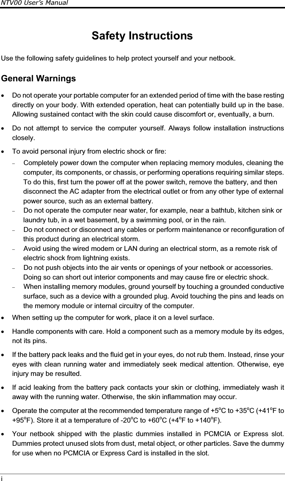 NTV00 User’s ManualiSafety Instructions Use the following safety guidelines to help protect yourself and your netbook. General Warnings x  Do not operate your portable computer for an extended period of time with the base resting directly on your body. With extended operation, heat can potentially build up in the base. Allowing sustained contact with the skin could cause discomfort or, eventually, a burn. x  Do not attempt to service the computer yourself. Always follow installation instructions closely. x  To avoid personal injury from electric shock or fire:  Completely power down the computer when replacing memory modules, cleaning the computer, its components, or chassis, or performing operations requiring similar steps. To do this, first turn the power off at the power switch, remove the battery, and then disconnect the AC adapter from the electrical outlet or from any other type of external power source, such as an external battery.  Do not operate the computer near water, for example, near a bathtub, kitchen sink or laundry tub, in a wet basement, by a swimming pool, or in the rain.   Do not connect or disconnect any cables or perform maintenance or reconfiguration of this product during an electrical storm.  Avoid using the wired modem or LAN during an electrical storm, as a remote risk of electric shock from lightning exists.   Do not push objects into the air vents or openings of your netbook or accessories. Doing so can short out interior components and may cause fire or electric shock.  When installing memory modules, ground yourself by touching a grounded conductive surface, such as a device with a grounded plug. Avoid touching the pins and leads on the memory module or internal circuitry of the computer. x  When setting up the computer for work, place it on a level surface. x  Handle components with care. Hold a component such as a memory module by its edges, not its pins. x  If the battery pack leaks and the fluid get in your eyes, do not rub them. Instead, rinse your eyes with clean running water and immediately seek medical attention. Otherwise, eye injury may be resulted. x  If acid leaking from the battery pack contacts your skin or clothing, immediately wash it away with the running water. Otherwise, the skin inflammation may occur. x  Operate the computer at the recommended temperature range of +5oC to +35oC (+41oF to +95oF). Store it at a temperature of -20oC to +60oC (+4oF to +140oF).x  Your netbook shipped with the plastic dummies installed in PCMCIA or Express slot. Dummies protect unused slots from dust, metal object, or other particles. Save the dummy for use when no PCMCIA or Express Card is installed in the slot.