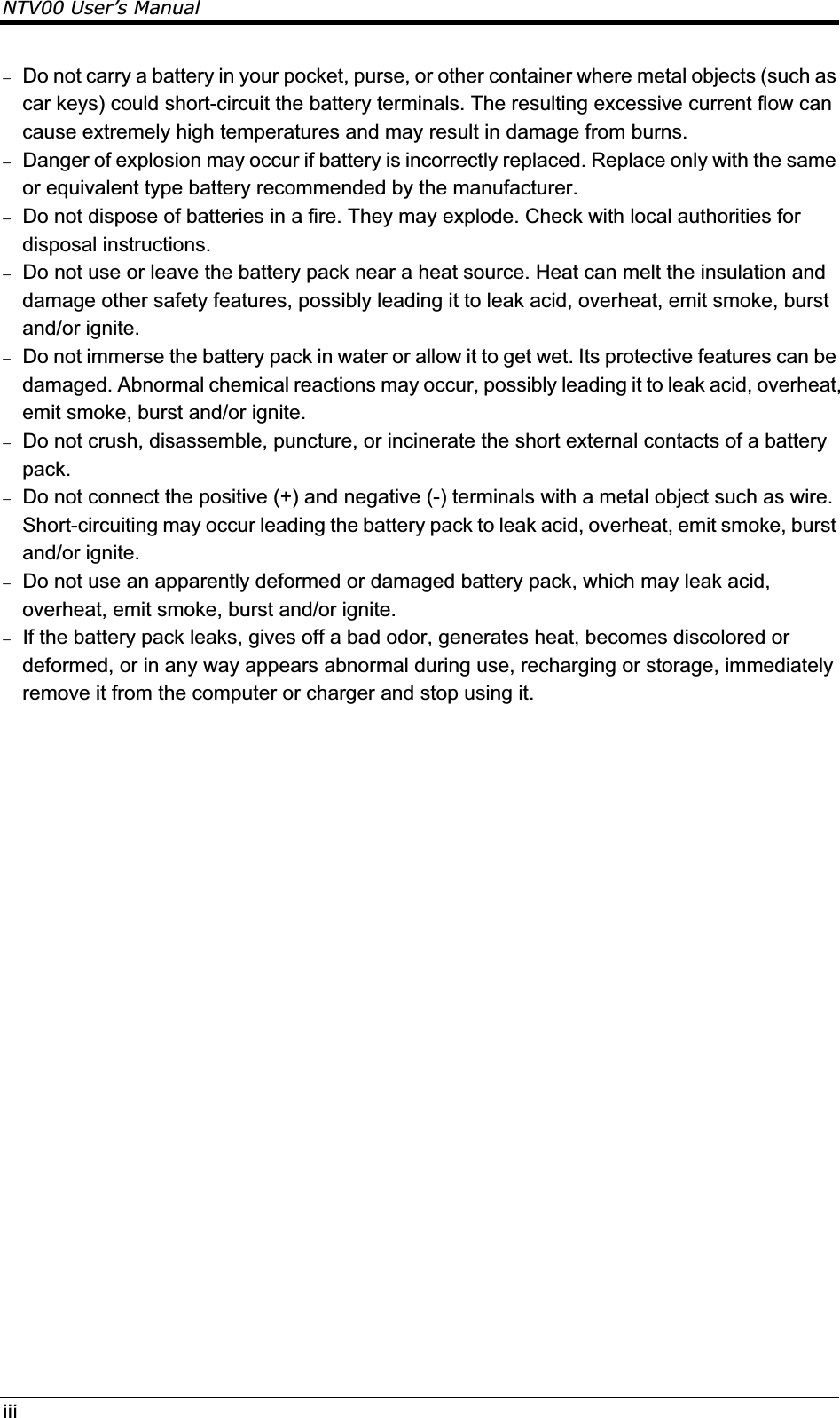 NTV00 User’s Manualiii Do not carry a battery in your pocket, purse, or other container where metal objects (such as car keys) could short-circuit the battery terminals. The resulting excessive current flow can cause extremely high temperatures and may result in damage from burns.  Danger of explosion may occur if battery is incorrectly replaced. Replace only with the same or equivalent type battery recommended by the manufacturer.  Do not dispose of batteries in a fire. They may explode. Check with local authorities for disposal instructions.  Do not use or leave the battery pack near a heat source. Heat can melt the insulation and damage other safety features, possibly leading it to leak acid, overheat, emit smoke, burst and/or ignite.  Do not immerse the battery pack in water or allow it to get wet. Its protective features can be damaged. Abnormal chemical reactions may occur, possibly leading it to leak acid, overheat, emit smoke, burst and/or ignite.  Do not crush, disassemble, puncture, or incinerate the short external contacts of a battery pack.  Do not connect the positive (+) and negative (-) terminals with a metal object such as wire. Short-circuiting may occur leading the battery pack to leak acid, overheat, emit smoke, burst and/or ignite.  Do not use an apparently deformed or damaged battery pack, which may leak acid, overheat, emit smoke, burst and/or ignite.  If the battery pack leaks, gives off a bad odor, generates heat, becomes discolored or deformed, or in any way appears abnormal during use, recharging or storage, immediately remove it from the computer or charger and stop using it. 