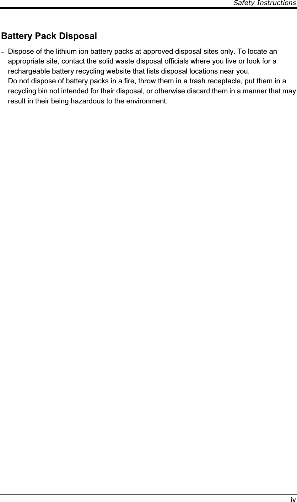 Safety InstructionsivBattery Pack Disposal  Dispose of the lithium ion battery packs at approved disposal sites only. To locate an appropriate site, contact the solid waste disposal officials where you live or look for a rechargeable battery recycling website that lists disposal locations near you.  Do not dispose of battery packs in a fire, throw them in a trash receptacle, put them in a recycling bin not intended for their disposal, or otherwise discard them in a manner that may result in their being hazardous to the environment. 