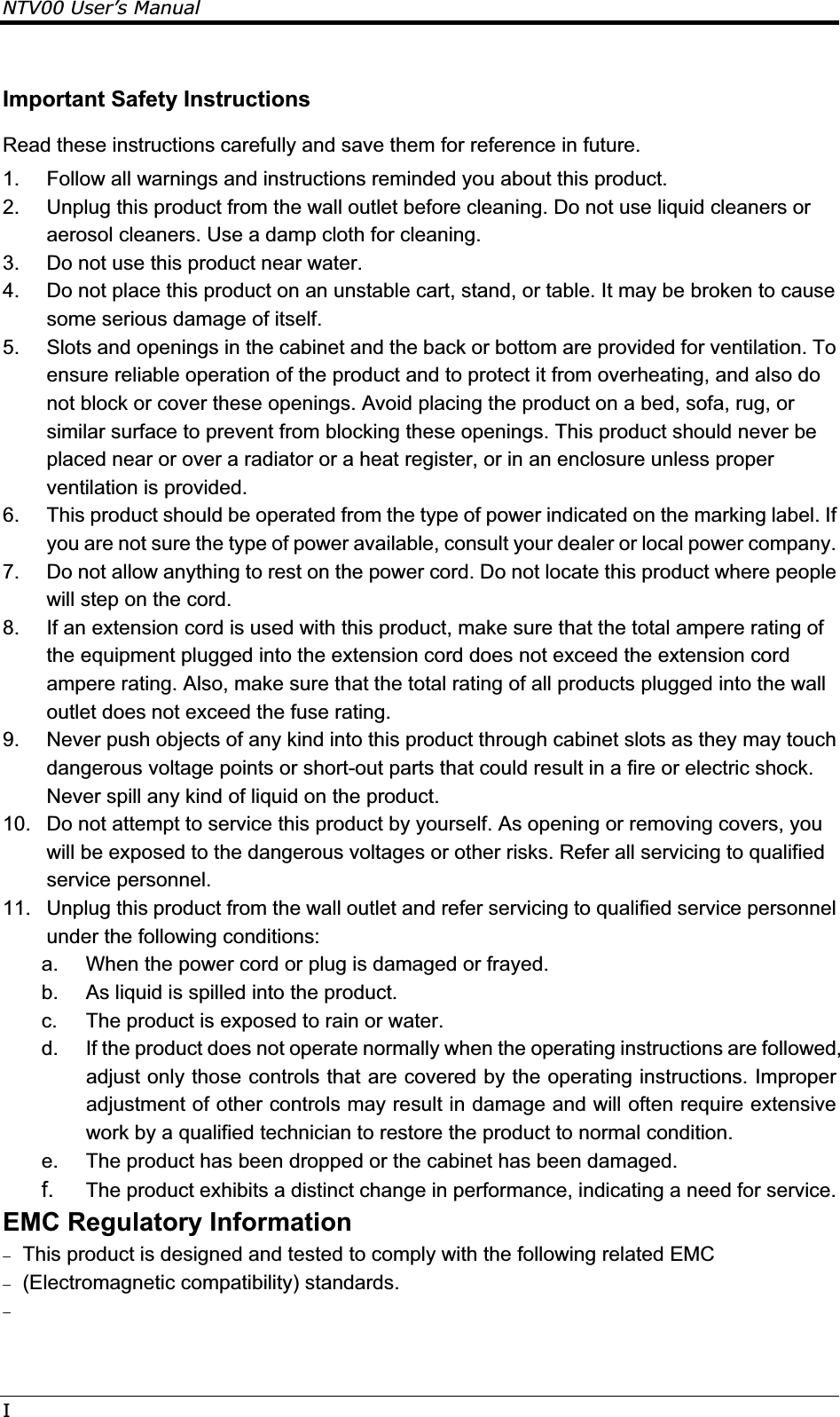 NTV00 User’s ManualIImportant Safety Instructions Read these instructions carefully and save them for reference in future. 1.  Follow all warnings and instructions reminded you about this product. 2.  Unplug this product from the wall outlet before cleaning. Do not use liquid cleaners or aerosol cleaners. Use a damp cloth for cleaning. 3.  Do not use this product near water. 4.  Do not place this product on an unstable cart, stand, or table. It may be broken to cause some serious damage of itself. 5.  Slots and openings in the cabinet and the back or bottom are provided for ventilation. To ensure reliable operation of the product and to protect it from overheating, and also do not block or cover these openings. Avoid placing the product on a bed, sofa, rug, or similar surface to prevent from blocking these openings. This product should never be placed near or over a radiator or a heat register, or in an enclosure unless proper ventilation is provided. 6.  This product should be operated from the type of power indicated on the marking label. If you are not sure the type of power available, consult your dealer or local power company. 7.  Do not allow anything to rest on the power cord. Do not locate this product where people will step on the cord. 8.  If an extension cord is used with this product, make sure that the total ampere rating of the equipment plugged into the extension cord does not exceed the extension cord ampere rating. Also, make sure that the total rating of all products plugged into the wall outlet does not exceed the fuse rating. 9.  Never push objects of any kind into this product through cabinet slots as they may touch dangerous voltage points or short-out parts that could result in a fire or electric shock. Never spill any kind of liquid on the product. 10.  Do not attempt to service this product by yourself. As opening or removing covers, you will be exposed to the dangerous voltages or other risks. Refer all servicing to qualified service personnel. 11.  Unplug this product from the wall outlet and refer servicing to qualified service personnel under the following conditions: a.  When the power cord or plug is damaged or frayed. b.  As liquid is spilled into the product. c.  The product is exposed to rain or water. d.  If the product does not operate normally when the operating instructions are followed, adjust only those controls that are covered by the operating instructions. Improper adjustment of other controls may result in damage and will often require extensive work by a qualified technician to restore the product to normal condition. e.  The product has been dropped or the cabinet has been damaged. f.  The product exhibits a distinct change in performance, indicating a need for service. EMC Regulatory Information  This product is designed and tested to comply with the following related EMC  (Electromagnetic compatibility) standards.   