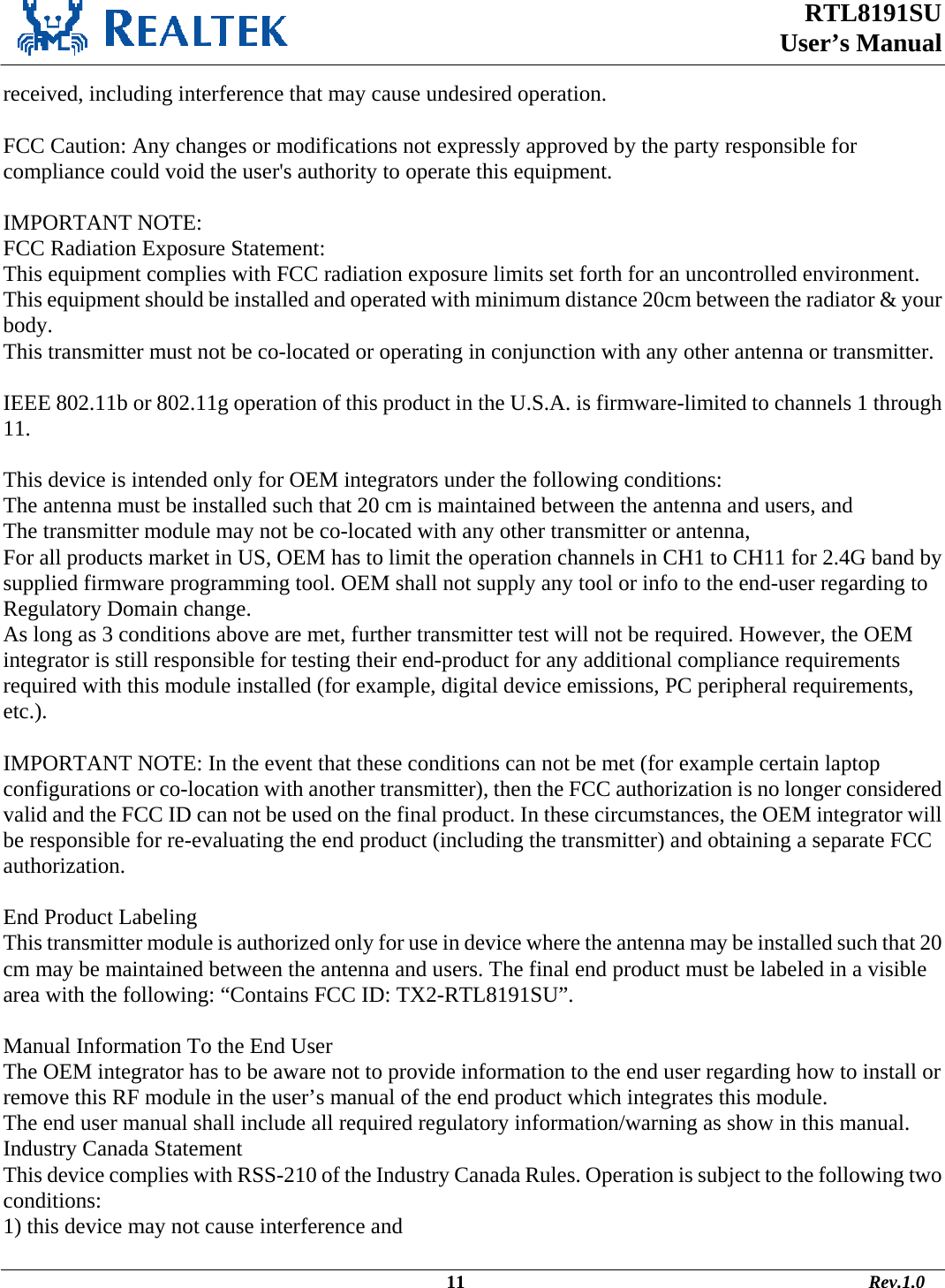  RTL8191SU  User’s Manual                                                                                             11                                                                                       Rev.1.0    received, including interference that may cause undesired operation.  FCC Caution: Any changes or modifications not expressly approved by the party responsible for compliance could void the user&apos;s authority to operate this equipment.  IMPORTANT NOTE: FCC Radiation Exposure Statement: This equipment complies with FCC radiation exposure limits set forth for an uncontrolled environment. This equipment should be installed and operated with minimum distance 20cm between the radiator &amp; your body. This transmitter must not be co-located or operating in conjunction with any other antenna or transmitter.  IEEE 802.11b or 802.11g operation of this product in the U.S.A. is firmware-limited to channels 1 through 11.  This device is intended only for OEM integrators under the following conditions: The antenna must be installed such that 20 cm is maintained between the antenna and users, and  The transmitter module may not be co-located with any other transmitter or antenna,  For all products market in US, OEM has to limit the operation channels in CH1 to CH11 for 2.4G band by supplied firmware programming tool. OEM shall not supply any tool or info to the end-user regarding to Regulatory Domain change. As long as 3 conditions above are met, further transmitter test will not be required. However, the OEM integrator is still responsible for testing their end-product for any additional compliance requirements required with this module installed (for example, digital device emissions, PC peripheral requirements, etc.).  IMPORTANT NOTE: In the event that these conditions can not be met (for example certain laptop configurations or co-location with another transmitter), then the FCC authorization is no longer considered valid and the FCC ID can not be used on the final product. In these circumstances, the OEM integrator will be responsible for re-evaluating the end product (including the transmitter) and obtaining a separate FCC authorization.  End Product Labeling This transmitter module is authorized only for use in device where the antenna may be installed such that 20 cm may be maintained between the antenna and users. The final end product must be labeled in a visible area with the following: “Contains FCC ID: TX2-RTL8191SU”.  Manual Information To the End User The OEM integrator has to be aware not to provide information to the end user regarding how to install or remove this RF module in the user’s manual of the end product which integrates this module. The end user manual shall include all required regulatory information/warning as show in this manual. Industry Canada Statement This device complies with RSS-210 of the Industry Canada Rules. Operation is subject to the following two conditions: 1) this device may not cause interference and 