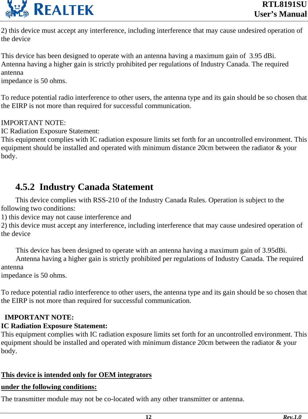  RTL8191SU  User’s Manual                                                                                             12                                                                                       Rev.1.0    2) this device must accept any interference, including interference that may cause undesired operation of the device  This device has been designed to operate with an antenna having a maximum gain of  3.95 dBi. Antenna having a higher gain is strictly prohibited per regulations of Industry Canada. The required antenna impedance is 50 ohms.  To reduce potential radio interference to other users, the antenna type and its gain should be so chosen that the EIRP is not more than required for successful communication.  IMPORTANT NOTE: IC Radiation Exposure Statement: This equipment complies with IC radiation exposure limits set forth for an uncontrolled environment. This equipment should be installed and operated with minimum distance 20cm between the radiator &amp; your body.    4.5.2  Industry Canada Statement This device complies with RSS-210 of the Industry Canada Rules. Operation is subject to the following two conditions: 1) this device may not cause interference and 2) this device must accept any interference, including interference that may cause undesired operation of the device  This device has been designed to operate with an antenna having a maximum gain of 3.95dBi. Antenna having a higher gain is strictly prohibited per regulations of Industry Canada. The required antenna impedance is 50 ohms.  To reduce potential radio interference to other users, the antenna type and its gain should be so chosen that the EIRP is not more than required for successful communication.    IMPORTANT NOTE: IC Radiation Exposure Statement: This equipment complies with IC radiation exposure limits set forth for an uncontrolled environment. This equipment should be installed and operated with minimum distance 20cm between the radiator &amp; your body.  This device is intended only for OEM integrators  under the following conditions: The transmitter module may not be co-located with any other transmitter or antenna. 