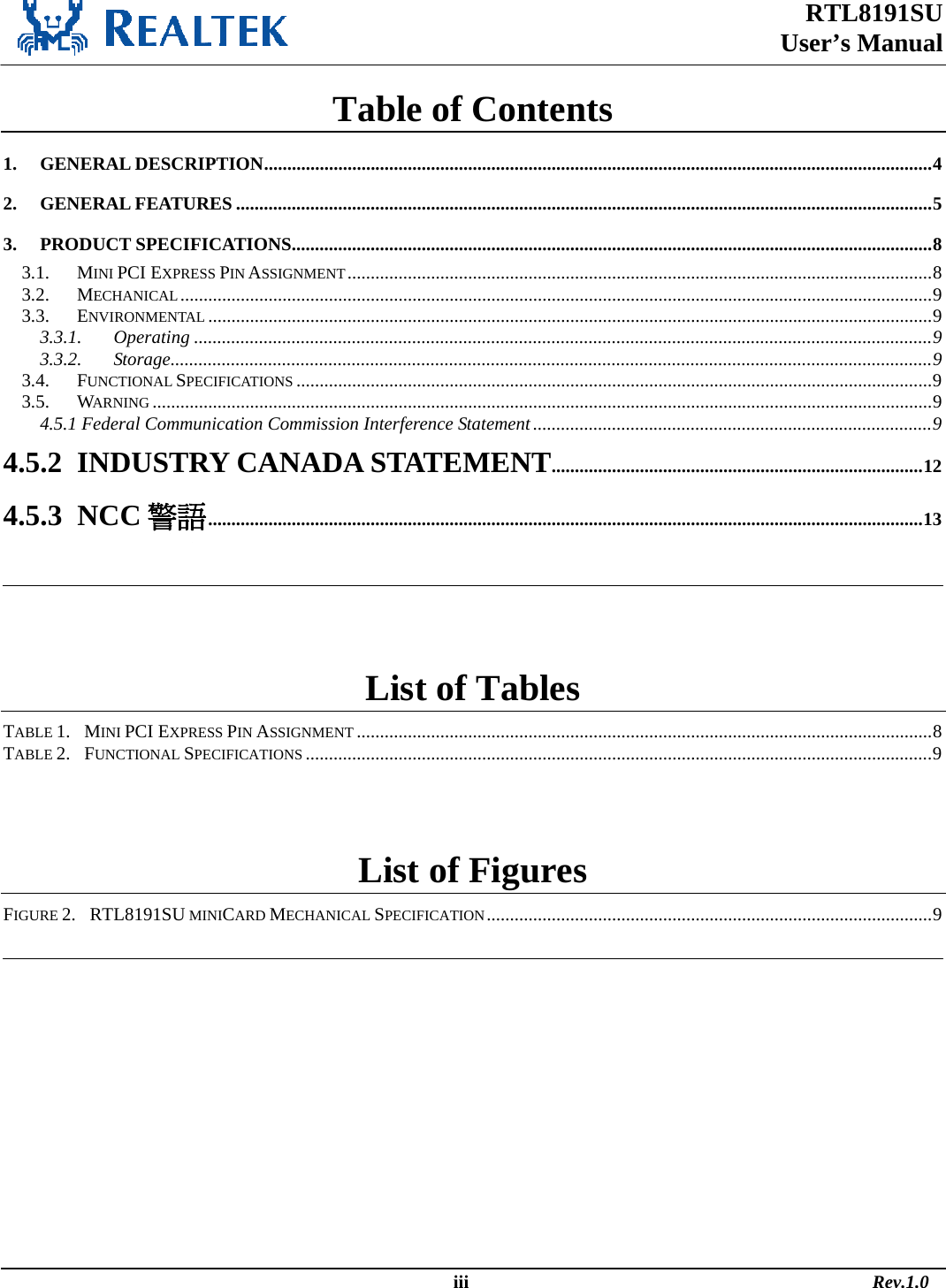 RTL8191SU  User’s Manual                                                                                                  iii                                                                                       Rev.1.0  Table of Contents 1. GENERAL DESCRIPTION................................................................................................................................................4 2. GENERAL FEATURES ......................................................................................................................................................5 3. PRODUCT SPECIFICATIONS..........................................................................................................................................8 3.1. MINI PCI EXPRESS PIN ASSIGNMENT..............................................................................................................................8 3.2. MECHANICAL..................................................................................................................................................................9 3.3. ENVIRONMENTAL ............................................................................................................................................................9 3.3.1. Operating ...............................................................................................................................................................9 3.3.2. Storage....................................................................................................................................................................9 3.4. FUNCTIONAL SPECIFICATIONS .........................................................................................................................................9 3.5. WARNING ........................................................................................................................................................................9 4.5.1 Federal Communication Commission Interference Statement......................................................................................9 4.5.2  INDUSTRY CANADA STATEMENT................................................................................12 4.5.3  NCC 警語..........................................................................................................................................................13    List of Tables TABLE 1.   MINI PCI EXPRESS PIN ASSIGNMENT ............................................................................................................................8 TABLE 2.   FUNCTIONAL SPECIFICATIONS .......................................................................................................................................9  List of Figures FIGURE 2.   RTL8191SU MINICARD MECHANICAL SPECIFICATION................................................................................................9   