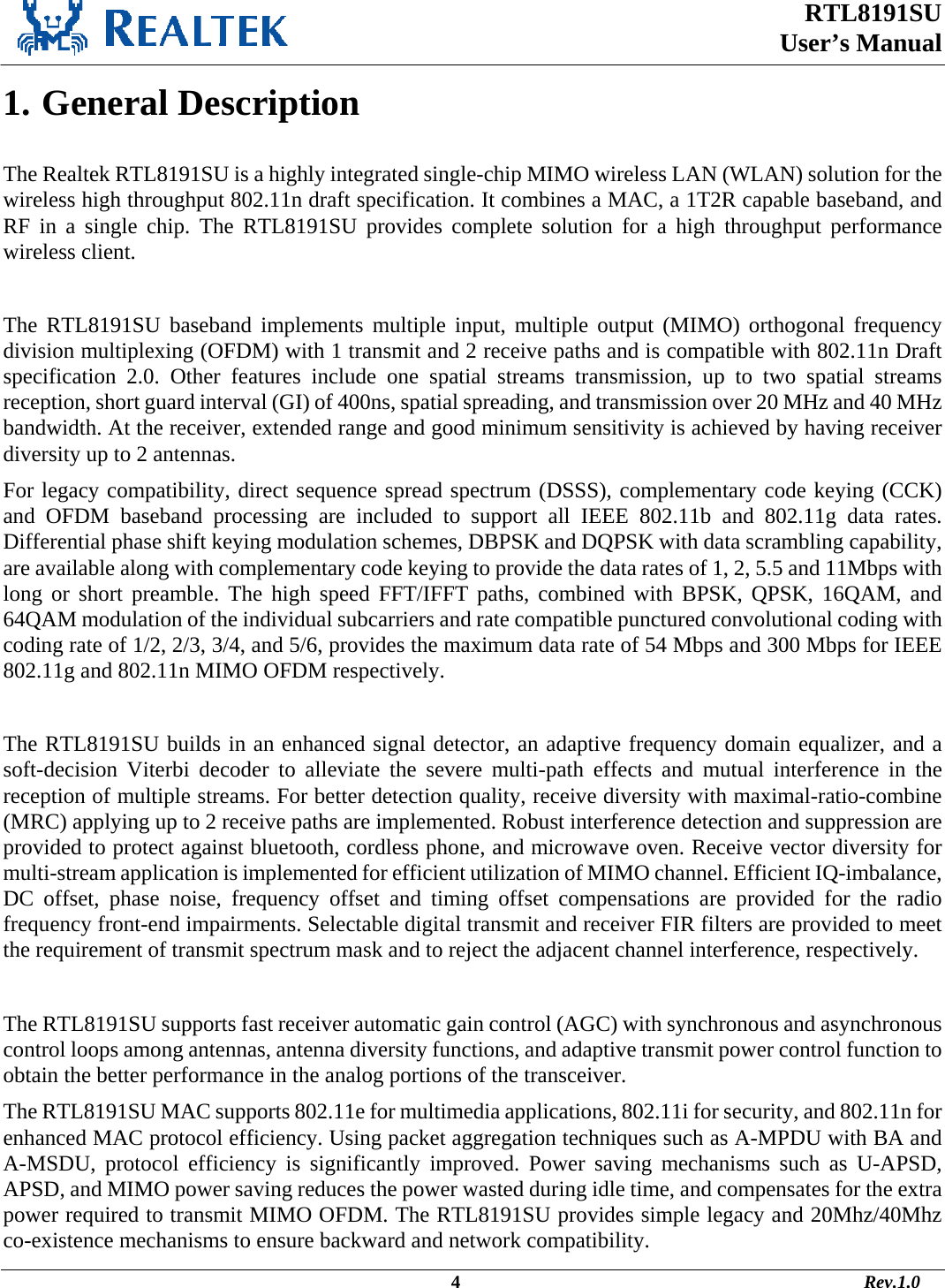  RTL8191SU  User’s Manual                                                                                             4                                                                                       Rev.1.0    1. General Description  The Realtek RTL8191SU is a highly integrated single-chip MIMO wireless LAN (WLAN) solution for the wireless high throughput 802.11n draft specification. It combines a MAC, a 1T2R capable baseband, and RF in a single chip. The RTL8191SU provides complete solution for a high throughput performance wireless client.  The RTL8191SU baseband implements multiple input, multiple output (MIMO) orthogonal frequency division multiplexing (OFDM) with 1 transmit and 2 receive paths and is compatible with 802.11n Draft specification 2.0. Other features include one spatial streams transmission, up to two spatial streams reception, short guard interval (GI) of 400ns, spatial spreading, and transmission over 20 MHz and 40 MHz bandwidth. At the receiver, extended range and good minimum sensitivity is achieved by having receiver diversity up to 2 antennas.  For legacy compatibility, direct sequence spread spectrum (DSSS), complementary code keying (CCK) and OFDM baseband processing are included to support all IEEE 802.11b and 802.11g data rates. Differential phase shift keying modulation schemes, DBPSK and DQPSK with data scrambling capability, are available along with complementary code keying to provide the data rates of 1, 2, 5.5 and 11Mbps with long or short preamble. The high speed FFT/IFFT paths, combined with BPSK, QPSK, 16QAM, and 64QAM modulation of the individual subcarriers and rate compatible punctured convolutional coding with coding rate of 1/2, 2/3, 3/4, and 5/6, provides the maximum data rate of 54 Mbps and 300 Mbps for IEEE 802.11g and 802.11n MIMO OFDM respectively.   The RTL8191SU builds in an enhanced signal detector, an adaptive frequency domain equalizer, and a soft-decision Viterbi decoder to alleviate the severe multi-path effects and mutual interference in the reception of multiple streams. For better detection quality, receive diversity with maximal-ratio-combine (MRC) applying up to 2 receive paths are implemented. Robust interference detection and suppression are provided to protect against bluetooth, cordless phone, and microwave oven. Receive vector diversity for multi-stream application is implemented for efficient utilization of MIMO channel. Efficient IQ-imbalance, DC offset, phase noise, frequency offset and timing offset compensations are provided for the radio frequency front-end impairments. Selectable digital transmit and receiver FIR filters are provided to meet the requirement of transmit spectrum mask and to reject the adjacent channel interference, respectively.   The RTL8191SU supports fast receiver automatic gain control (AGC) with synchronous and asynchronous control loops among antennas, antenna diversity functions, and adaptive transmit power control function to obtain the better performance in the analog portions of the transceiver. The RTL8191SU MAC supports 802.11e for multimedia applications, 802.11i for security, and 802.11n for enhanced MAC protocol efficiency. Using packet aggregation techniques such as A-MPDU with BA and A-MSDU, protocol efficiency is significantly improved. Power saving mechanisms such as U-APSD, APSD, and MIMO power saving reduces the power wasted during idle time, and compensates for the extra power required to transmit MIMO OFDM. The RTL8191SU provides simple legacy and 20Mhz/40Mhz co-existence mechanisms to ensure backward and network compatibility.  