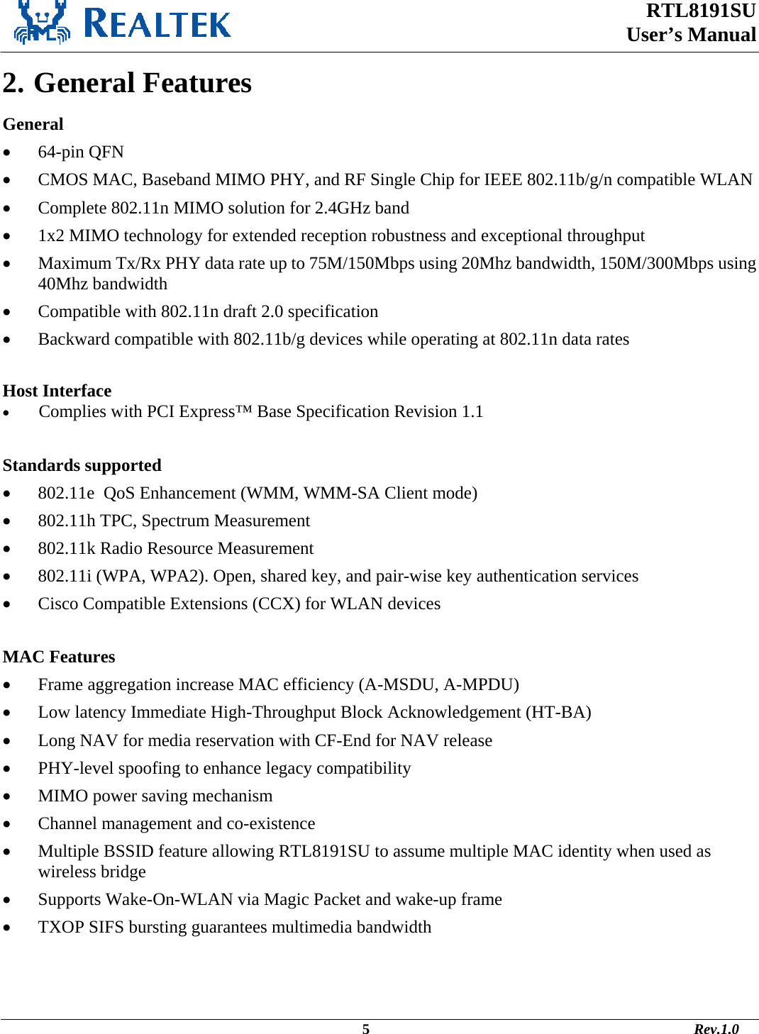  RTL8191SU  User’s Manual                                                                                             5                                                                                       Rev.1.0    2. General Features General •  64-pin QFN •  CMOS MAC, Baseband MIMO PHY, and RF Single Chip for IEEE 802.11b/g/n compatible WLAN •  Complete 802.11n MIMO solution for 2.4GHz band  •  1x2 MIMO technology for extended reception robustness and exceptional throughput •  Maximum Tx/Rx PHY data rate up to 75M/150Mbps using 20Mhz bandwidth, 150M/300Mbps using 40Mhz bandwidth •  Compatible with 802.11n draft 2.0 specification •  Backward compatible with 802.11b/g devices while operating at 802.11n data rates  Host Interface •  Complies with PCI Express™ Base Specification Revision 1.1  Standards supported •  802.11e  QoS Enhancement (WMM, WMM-SA Client mode) •  802.11h TPC, Spectrum Measurement •  802.11k Radio Resource Measurement •  802.11i (WPA, WPA2). Open, shared key, and pair-wise key authentication services •  Cisco Compatible Extensions (CCX) for WLAN devices  MAC Features •  Frame aggregation increase MAC efficiency (A-MSDU, A-MPDU) •  Low latency Immediate High-Throughput Block Acknowledgement (HT-BA) •  Long NAV for media reservation with CF-End for NAV release •  PHY-level spoofing to enhance legacy compatibility •  MIMO power saving mechanism •  Channel management and co-existence •  Multiple BSSID feature allowing RTL8191SU to assume multiple MAC identity when used as wireless bridge •  Supports Wake-On-WLAN via Magic Packet and wake-up frame •  TXOP SIFS bursting guarantees multimedia bandwidth   