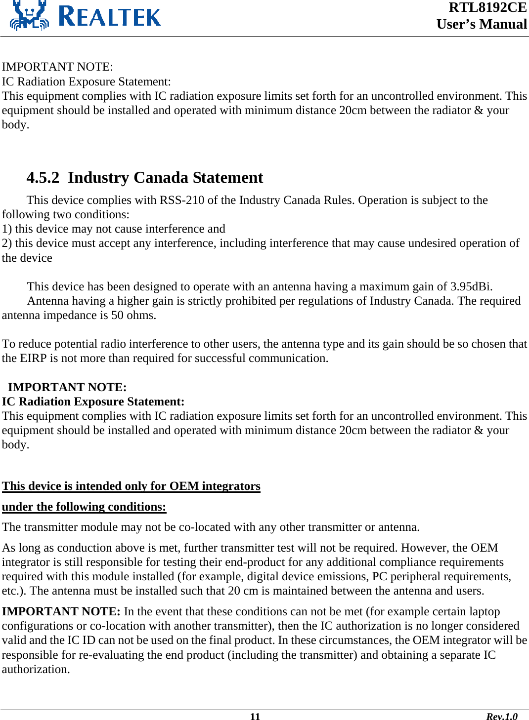  RTL8192CE  User’s Manual     IMPORTANT NOTE: IC Radiation Exposure Statement: This equipment complies with IC radiation exposure limits set forth for an uncontrolled environment. This equipment should be installed and operated with minimum distance 20cm between the radiator &amp; your body.    4.5.2  Industry Canada Statement This device complies with RSS-210 of the Industry Canada Rules. Operation is subject to the following two conditions: 1) this device may not cause interference and 2) this device must accept any interference, including interference that may cause undesired operation of the device  This device has been designed to operate with an antenna having a maximum gain of 3.95dBi. Antenna having a higher gain is strictly prohibited per regulations of Industry Canada. The required antenna impedance is 50 ohms.  To reduce potential radio interference to other users, the antenna type and its gain should be so chosen that the EIRP is not more than required for successful communication.    IMPORTANT NOTE: IC Radiation Exposure Statement: This equipment complies with IC radiation exposure limits set forth for an uncontrolled environment. This equipment should be installed and operated with minimum distance 20cm between the radiator &amp; your body.  This device is intended only for OEM integrators  under the following conditions: The transmitter module may not be co-located with any other transmitter or antenna. As long as conduction above is met, further transmitter test will not be required. However, the OEM integrator is still responsible for testing their end-product for any additional compliance requirements required with this module installed (for example, digital device emissions, PC peripheral requirements, etc.). The antenna must be installed such that 20 cm is maintained between the antenna and users. IMPORTANT NOTE: In the event that these conditions can not be met (for example certain laptop configurations or co-location with another transmitter), then the IC authorization is no longer considered valid and the IC ID can not be used on the final product. In these circumstances, the OEM integrator will be responsible for re-evaluating the end product (including the transmitter) and obtaining a separate IC authorization.                                                                                              11                                                                                       Rev.1.0 
