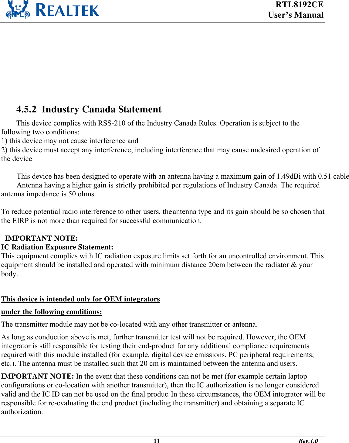  RTL8192CE  User’s Manual     IMPORTANT NOTE: IC Radiation Exposure Statement: This equipment complies with IC radiation exposure limits set forth for an uncontrolled environment. This equipment should be installed and operated with minimum distance 20cm between the radiator &amp; your body.    4.5.2  Industry Canada Statement This device complies with RSS-210 of the Industry Canada Rules. Operation is subject to the following two conditions: 1) this device may not cause interference and 2) this device must accept any interference, including interference that may cause undesired operation of the device  This device has been designed to operate with an antenna having a maximum gain of 1.49dBi with 0.51 cable loss. Antenna having a higher gain is strictly prohibited per regulations of Industry Canada. The required antenna impedance is 50 ohms.  To reduce potential radio interference to other users, the antenna type and its gain should be so chosen that the EIRP is not more than required for successful communication.    IMPORTANT NOTE: IC Radiation Exposure Statement: This equipment complies with IC radiation exposure limits set forth for an uncontrolled environment. This equipment should be installed and operated with minimum distance 20cm between the radiator &amp; your body.  This device is intended only for OEM integrators  under the following conditions: The transmitter module may not be co-located with any other transmitter or antenna. As long as conduction above is met, further transmitter test will not be required. However, the OEM integrator is still responsible for testing their end-product for any additional compliance requirements required with this module installed (for example, digital device emissions, PC peripheral requirements, etc.). The antenna must be installed such that 20 cm is maintained between the antenna and users. IMPORTANT NOTE: In the event that these conditions can not be met (for example certain laptop configurations or co-location with another transmitter), then the IC authorization is no longer considered valid and the IC ID can not be used on the final product. In these circumstances, the OEM integrator will be responsible for re-evaluating the end product (including the transmitter) and obtaining a separate IC authorization.                                                                                              11                                                                                       Rev.1.0 