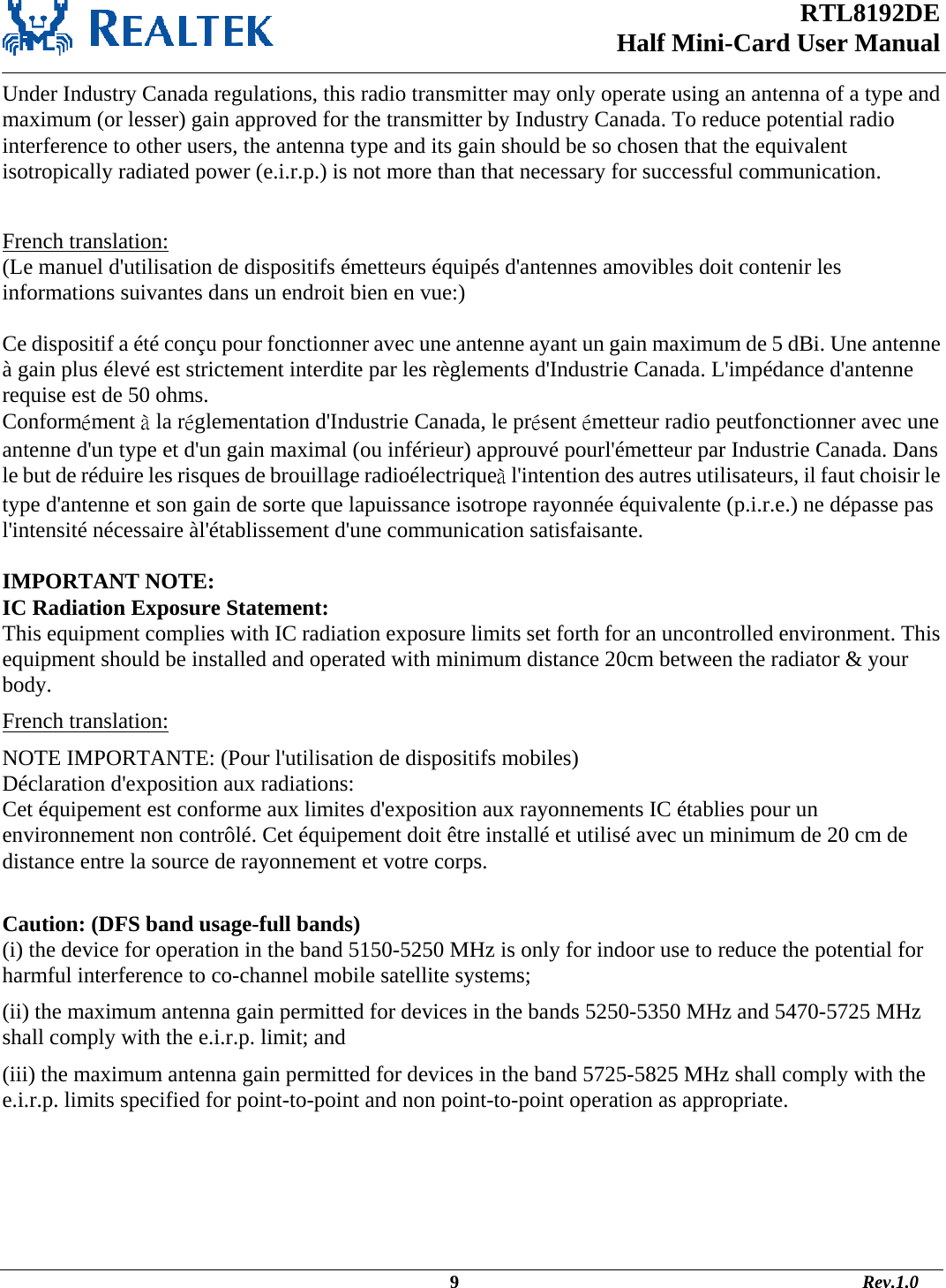 RTL8192DE Half Mini-Card User Manual   Under Industry Canada regulations, this radio transmitter may only operate using an antenna of a type and maximum (or lesser) gain approved for the transmitter by Industry Canada. To reduce potential radio interference to other users, the antenna type and its gain should be so chosen that the equivalent isotropically radiated power (e.i.r.p.) is not more than that necessary for successful communication.  French translation: (Le manuel d&apos;utilisation de dispositifs émetteurs équipés d&apos;antennes amovibles doit contenir les informations suivantes dans un endroit bien en vue:)  Ce dispositif a été conçu pour fonctionner avec une antenne ayant un gain maximum de 5 dBi. Une antenne à gain plus élevé est strictement interdite par les règlements d&apos;Industrie Canada. L&apos;impédance d&apos;antenne requise est de 50 ohms. Conformément à la réglementation d&apos;Industrie Canada, le présent émetteur radio peutfonctionner avec une antenne d&apos;un type et d&apos;un gain maximal (ou inférieur) approuvé pourl&apos;émetteur par Industrie Canada. Dans le but de réduire les risques de brouillage radioélectriqueà l&apos;intention des autres utilisateurs, il faut choisir le type d&apos;antenne et son gain de sorte que lapuissance isotrope rayonnée équivalente (p.i.r.e.) ne dépasse pas l&apos;intensité nécessaire àl&apos;établissement d&apos;une communication satisfaisante.  IMPORTANT NOTE: IC Radiation Exposure Statement: This equipment complies with IC radiation exposure limits set forth for an uncontrolled environment. This equipment should be installed and operated with minimum distance 20cm between the radiator &amp; your body. French translation: NOTE IMPORTANTE: (Pour l&apos;utilisation de dispositifs mobiles) Déclaration d&apos;exposition aux radiations: Cet équipement est conforme aux limites d&apos;exposition aux rayonnements IC établies pour un environnement non contrôlé. Cet équipement doit être installé et utilisé avec un minimum de 20 cm de distance entre la source de rayonnement et votre corps.  Caution: (DFS band usage-full bands) (i) the device for operation in the band 5150-5250 MHz is only for indoor use to reduce the potential for harmful interference to co-channel mobile satellite systems; (ii) the maximum antenna gain permitted for devices in the bands 5250-5350 MHz and 5470-5725 MHz shall comply with the e.i.r.p. limit; and (iii) the maximum antenna gain permitted for devices in the band 5725-5825 MHz shall comply with the e.i.r.p. limits specified for point-to-point and non point-to-point operation as appropriate.                                                                                             9                                                                                       Rev.1.0 