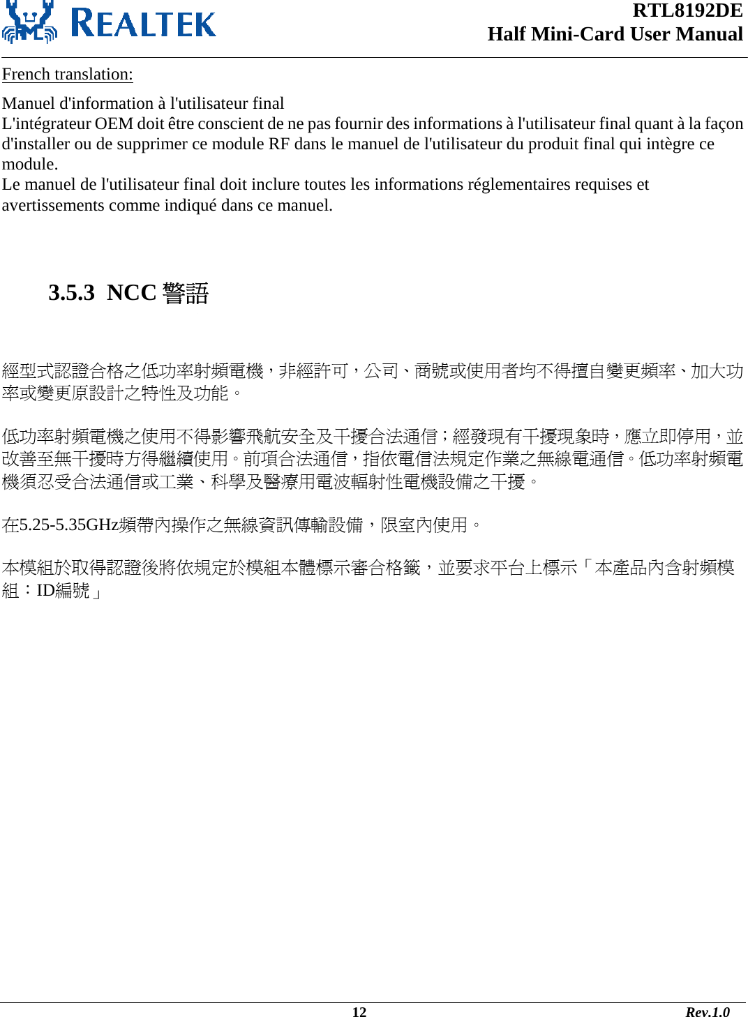 RTL8192DE Half Mini-Card User Manual   French translation: Manuel d&apos;information à l&apos;utilisateur final L&apos;intégrateur OEM doit être conscient de ne pas fournir des informations à l&apos;utilisateur final quant à la façon d&apos;installer ou de supprimer ce module RF dans le manuel de l&apos;utilisateur du produit final qui intègre ce module. Le manuel de l&apos;utilisateur final doit inclure toutes les informations réglementaires requises et avertissements comme indiqué dans ce manuel.   3.5.3  NCC 警語   經型式認證合格之低功率射頻電機，非經許可，公司、商號或使用者均不得擅自變更頻率、加大功率或變更原設計之特性及功能。   低功率射頻電機之使用不得影響飛航安全及干擾合法通信；經發現有干擾現象時，應立即停用，並改善至無干擾時方得繼續使用。前項合法通信，指依電信法規定作業之無線電通信。低功率射頻電機須忍受合法通信或工業、科學及醫療用電波輻射性電機設備之干擾。  在5.25-5.35GHz頻帶內操作之無線資訊傳輸設備，限室內使用。  本模組於取得認證後將依規定於模組本體標示審合格籤，並要求平台上標示「本產品內含射頻模組：ID編號」                                                                                                                    12                                                                                       Rev.1.0 