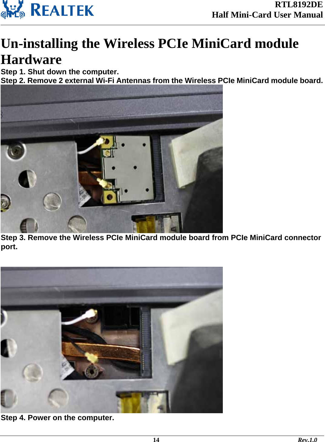 RTL8192DE Half Mini-Card User Manual    Un-installing the Wireless PCIe MiniCard module Hardware  Step 1. Shut down the computer.    Step 2. Remove 2 external Wi-Fi Antennas from the Wireless PCIe MiniCard module board.   Step 3. Remove the Wireless PCIe MiniCard module board from PCIe MiniCard connector port.    Step 4. Power on the computer.                                                                                              14                                                                                       Rev.1.0 