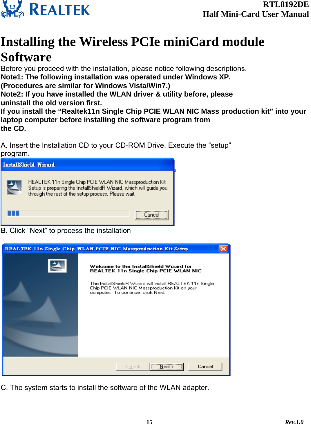 RTL8192DE Half Mini-Card User Manual    Installing the Wireless PCIe miniCard module Software  Before you proceed with the installation, please notice following descriptions. Note1: The following installation was operated under Windows XP. (Procedures are similar for Windows Vista/Win7.) Note2: If you have installed the WLAN driver &amp; utility before, please uninstall the old version first. If you install the “Realtek11n Single Chip PCIE WLAN NIC Mass production kit” into your laptop computer before installing the software program from the CD.  A. Insert the Installation CD to your CD-ROM Drive. Execute the “setup” program.  B. Click “Next” to process the installation    C. The system starts to install the software of the WLAN adapter.                                                                                             15                                                                                       Rev.1.0 