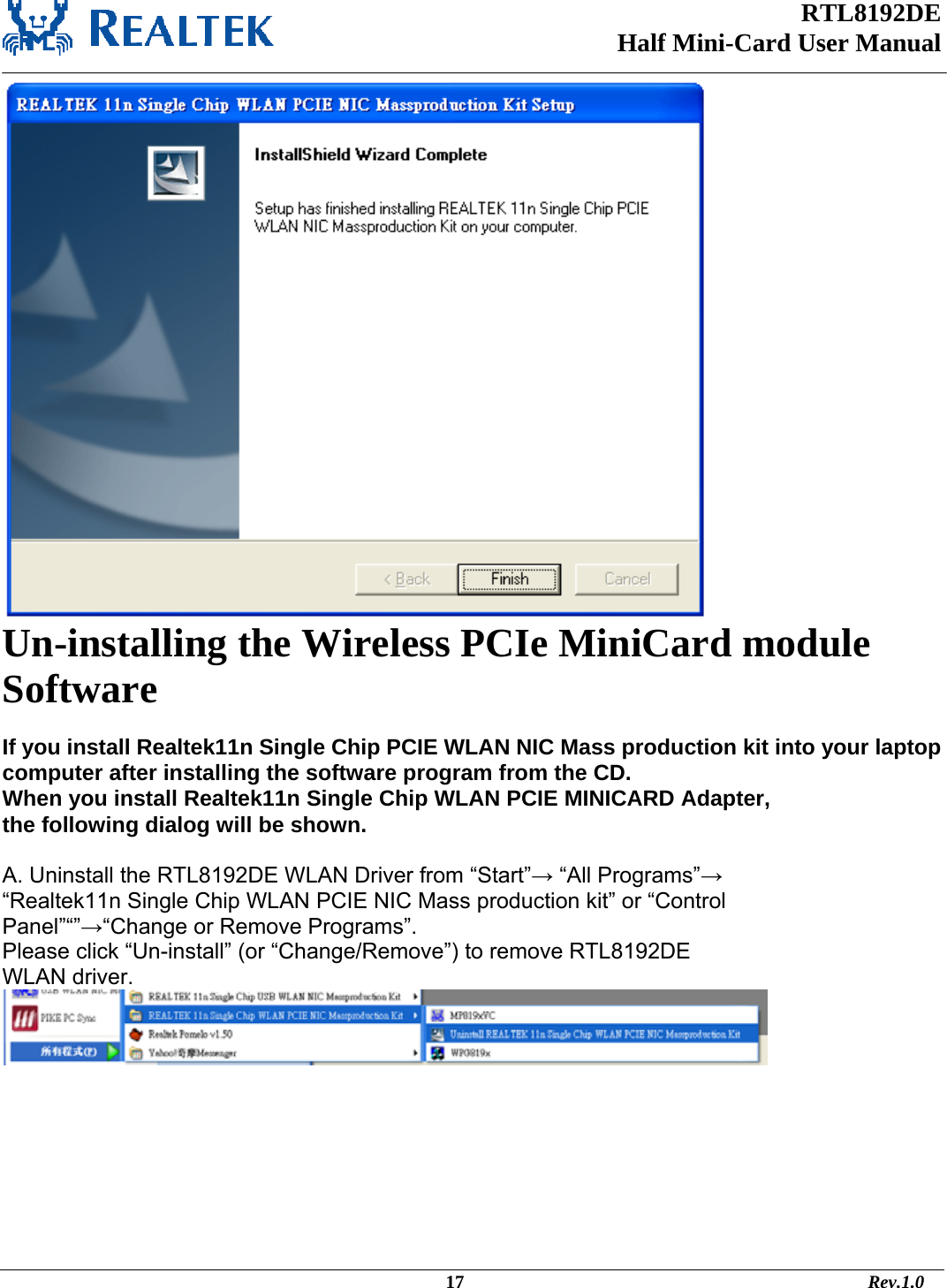 RTL8192DE Half Mini-Card User Manual    Un-installing the Wireless PCIe MiniCard module Software   If you install Realtek11n Single Chip PCIE WLAN NIC Mass production kit into your laptop computer after installing the software program from the CD. When you install Realtek11n Single Chip WLAN PCIE MINICARD Adapter, the following dialog will be shown.  A. Uninstall the RTL8192DE WLAN Driver from “Start”→ “All Programs”→ “Realtek11n Single Chip WLAN PCIE NIC Mass production kit” or “Control Panel”“”→“Change or Remove Programs”. Please click “Un-install” (or “Change/Remove”) to remove RTL8192DE WLAN driver.                                                                                                       17                                                                                       Rev.1.0 