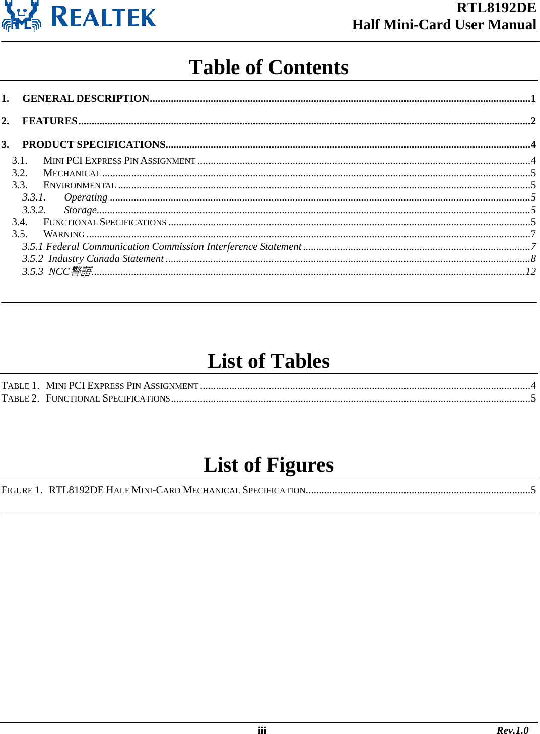 RTL8192DE Half Mini-Card User Manual   Table of Contents 1. GENERAL DESCRIPTION................................................................................................................................................1 2. FEATURES...........................................................................................................................................................................2 3. PRODUCT SPECIFICATIONS..........................................................................................................................................4 3.1. MINI PCI EXPRESS PIN ASSIGNMENT ..............................................................................................................................4 3.2. MECHANICAL..................................................................................................................................................................5 3.3. ENVIRONMENTAL ............................................................................................................................................................5 3.3.1. Operating ...............................................................................................................................................................5 3.3.2. Storage....................................................................................................................................................................5 3.4. FUNCTIONAL SPECIFICATIONS .........................................................................................................................................5 3.5. WARNING ........................................................................................................................................................................7 3.5.1 Federal Communication Commission Interference Statement......................................................................................7 3.5.2  Industry Canada Statement ..........................................................................................................................................8 3.5.3  NCC警語....................................................................................................................................................................12    List of Tables TABLE 1.   MINI PCI EXPRESS PIN ASSIGNMENT.............................................................................................................................4 TABLE 2.   FUNCTIONAL SPECIFICATIONS........................................................................................................................................5  List of Figures FIGURE 1.   RTL8192DE HALF MINI-CARD MECHANICAL SPECIFICATION.....................................................................................5                                                                                                    iii                                                                                       Rev.1.0 