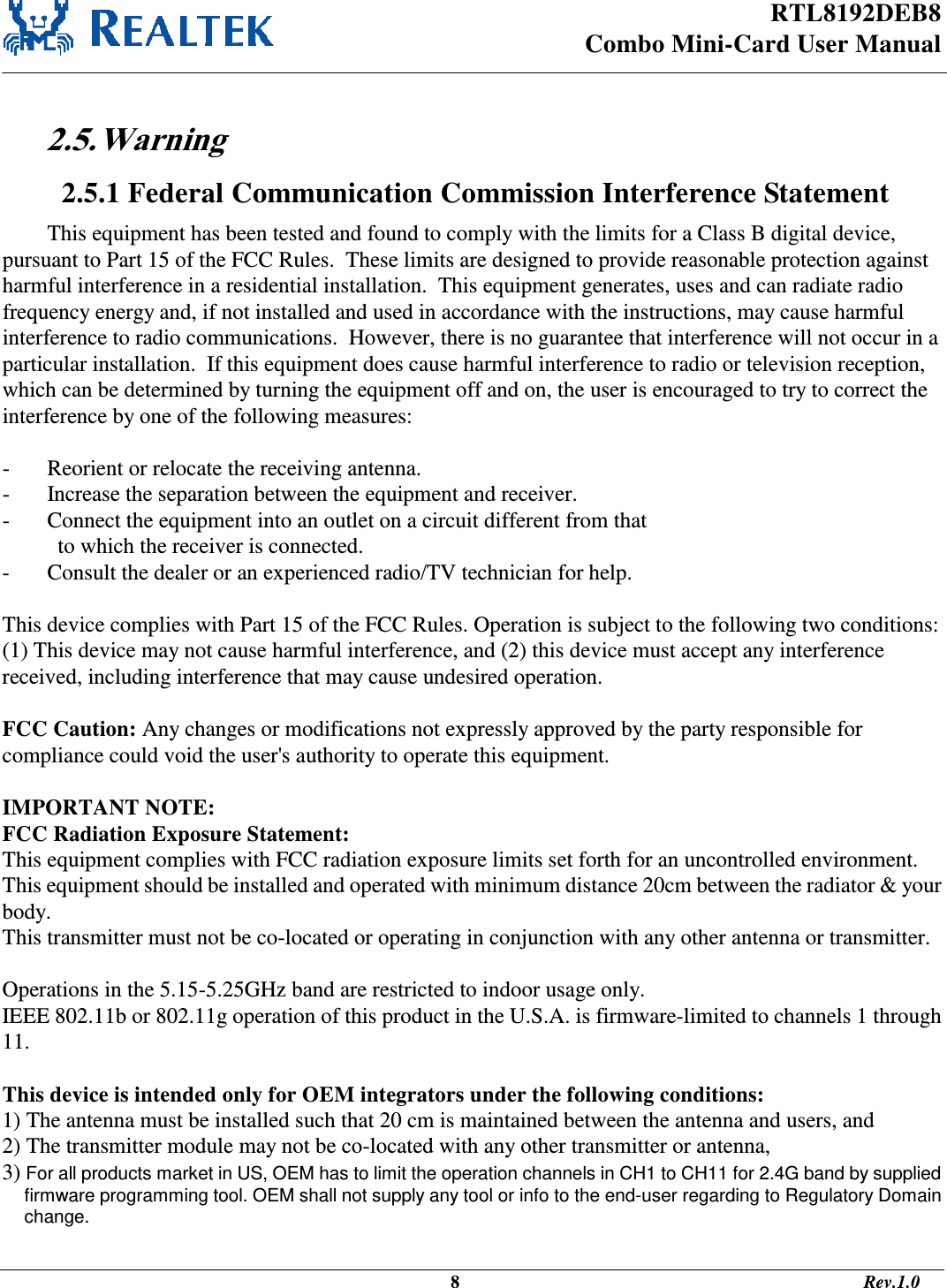 RTL8192DEB8 Combo Mini-Card User Manual                                                                                              8                                                                                       Rev.1.0   2.5. Warning  2.5.1 Federal Communication Commission Interference Statement This equipment has been tested and found to comply with the limits for a Class B digital device, pursuant to Part 15 of the FCC Rules.  These limits are designed to provide reasonable protection against harmful interference in a residential installation.  This equipment generates, uses and can radiate radio frequency energy and, if not installed and used in accordance with the instructions, may cause harmful interference to radio communications.  However, there is no guarantee that interference will not occur in a particular installation.  If this equipment does cause harmful interference to radio or television reception, which can be determined by turning the equipment off and on, the user is encouraged to try to correct the interference by one of the following measures:  -  Reorient or relocate the receiving antenna. -  Increase the separation between the equipment and receiver. -  Connect the equipment into an outlet on a circuit different from that to which the receiver is connected. -  Consult the dealer or an experienced radio/TV technician for help.  This device complies with Part 15 of the FCC Rules. Operation is subject to the following two conditions: (1) This device may not cause harmful interference, and (2) this device must accept any interference received, including interference that may cause undesired operation.  FCC Caution: Any changes or modifications not expressly approved by the party responsible for compliance could void the user&apos;s authority to operate this equipment.  IMPORTANT NOTE: FCC Radiation Exposure Statement: This equipment complies with FCC radiation exposure limits set forth for an uncontrolled environment. This equipment should be installed and operated with minimum distance 20cm between the radiator &amp; your body. This transmitter must not be co-located or operating in conjunction with any other antenna or transmitter.  Operations in the 5.15-5.25GHz band are restricted to indoor usage only. IEEE 802.11b or 802.11g operation of this product in the U.S.A. is firmware-limited to channels 1 through 11.  This device is intended only for OEM integrators under the following conditions: 1) The antenna must be installed such that 20 cm is maintained between the antenna and users, and  2) The transmitter module may not be co-located with any other transmitter or antenna,  3) For all products market in US, OEM has to limit the operation channels in CH1 to CH11 for 2.4G band by supplied firmware programming tool. OEM shall not supply any tool or info to the end-user regarding to Regulatory Domain change.  