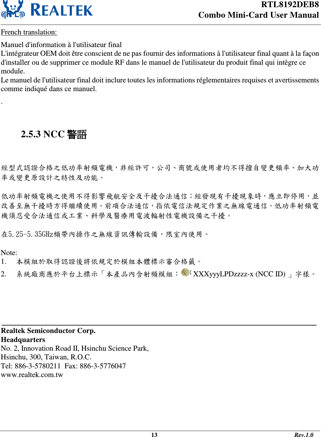 RTL8192DEB8 Combo Mini-Card User Manual                                                                                              13                                                                                       Rev.1.0  French translation: Manuel d&apos;information à l&apos;utilisateur final L&apos;intégrateur OEM doit être conscient de ne pas fournir des informations à l&apos;utilisateur final quant à la façon d&apos;installer ou de supprimer ce module RF dans le manuel de l&apos;utilisateur du produit final qui intègre ce module. Le manuel de l&apos;utilisateur final doit inclure toutes les informations réglementaires requises et avertissements comme indiqué dans ce manuel. .   2.5.3 NCC 警語   經型式認證合格之低功率射頻電機，非經許可，公司、商號或使用者均不得擅自變更頻率、加大功率或變更原設計之特性及功能。   低功率射頻電機之使用不得影響飛航安全及干擾合法通信；經發現有干擾現象時，應立即停用，並改善至無干擾時方得繼續使用。前項合法通信，指依電信法規定作業之無線電通信。低功率射頻電機須忍受合法通信或工業、科學及醫療用電波輻射性電機設備之干擾。  在5.25-5.35GHz頻帶內操作之無線資訊傳輸設備，限室內使用。  Note:  1. 本模組於取得認證後將依規定於模組本體標示審合格籤。 2. 系統廠商應於平台上標示「本產品內含射頻模組：  XXXyyyLPDzzzz-x (NCC ID) 」字樣。       Realtek Semiconductor Corp. Headquarters No. 2, Innovation Road II, Hsinchu Science Park, Hsinchu, 300, Taiwan, R.O.C. Tel: 886-3-5780211  Fax: 886-3-5776047 www.realtek.com.tw 