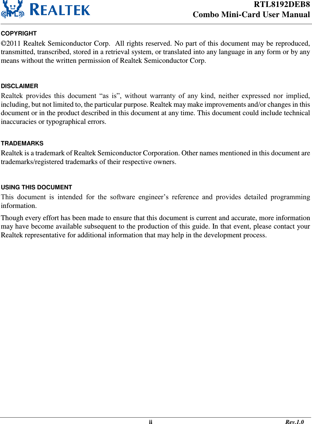 RTL8192DEB8 Combo Mini-Card User Manual                                                                                                   ii                                                                                       Rev.1.0  COPYRIGHT ©2011 Realtek Semiconductor Corp.  All rights reserved. No part of this document may be reproduced, transmitted, transcribed, stored in a retrieval system, or translated into any language in any form or by any means without the written permission of Realtek Semiconductor Corp.  DISCLAIMER Realtek  provides  this  document  “as  is”,  without  warranty  of  any  kind,  neither  expressed  nor  implied, including, but not limited to, the particular purpose. Realtek may make improvements and/or changes in this document or in the product described in this document at any time. This document could include technical inaccuracies or typographical errors.  TRADEMARKS Realtek is a trademark of Realtek Semiconductor Corporation. Other names mentioned in this document are trademarks/registered trademarks of their respective owners.  USING THIS DOCUMENT This  document  is  intended  for  the  software  engineer’s  reference  and  provides  detailed  programming information. Though every effort has been made to ensure that this document is current and accurate, more information may have become available subsequent to the production of this guide. In that event, please contact your Realtek representative for additional information that may help in the development process.  