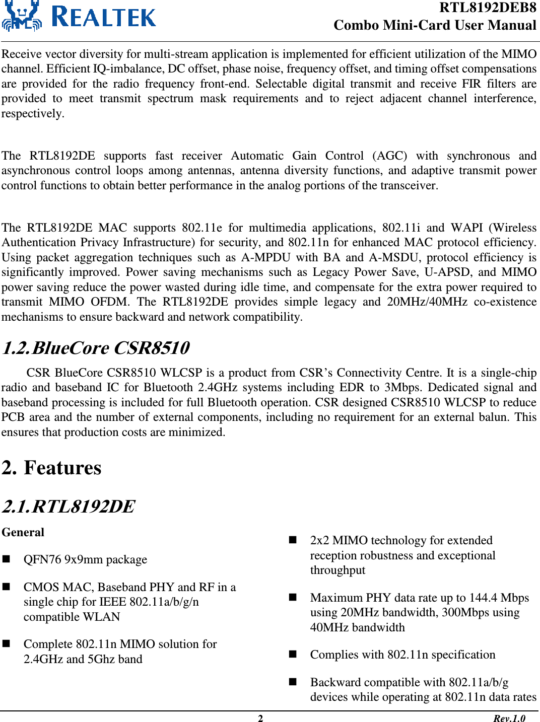 RTL8192DEB8 Combo Mini-Card User Manual                                                                                                   2                                                                                       Rev.1.0  Receive vector diversity for multi-stream application is implemented for efficient utilization of the MIMO channel. Efficient IQ-imbalance, DC offset, phase noise, frequency offset, and timing offset compensations are  provided  for  the  radio  frequency  front-end.  Selectable  digital  transmit  and  receive  FIR  filters  are provided  to  meet  transmit  spectrum  mask  requirements  and  to  reject  adjacent  channel  interference, respectively.  The  RTL8192DE  supports  fast  receiver  Automatic  Gain  Control  (AGC)  with  synchronous  and asynchronous  control  loops  among  antennas,  antenna diversity  functions,  and  adaptive  transmit  power control functions to obtain better performance in the analog portions of the transceiver.  The  RTL8192DE  MAC  supports  802.11e  for  multimedia  applications,  802.11i  and  WAPI  (Wireless Authentication Privacy Infrastructure) for security, and 802.11n for enhanced MAC protocol efficiency. Using packet  aggregation  techniques  such  as A-MPDU  with  BA  and  A-MSDU, protocol efficiency  is significantly  improved.  Power  saving  mechanisms  such  as  Legacy Power  Save,  U-APSD,  and  MIMO power saving reduce the power wasted during idle time, and compensate for the extra power required to transmit  MIMO  OFDM.  The  RTL8192DE  provides  simple  legacy  and  20MHz/40MHz  co-existence mechanisms to ensure backward and network compatibility. 1.2. BlueCore CSR8510 CSR BlueCore CSR8510 WLCSP is a product from CSR’s Connectivity Centre. It is a single-chip radio and baseband IC for Bluetooth 2.4GHz systems including EDR  to  3Mbps.  Dedicated signal and baseband processing is included for full Bluetooth operation. CSR designed CSR8510 WLCSP to reduce PCB area and the number of external components, including no requirement for an external balun. This ensures that production costs are minimized.   2. Features 2.1. RTL8192DE General  QFN76 9x9mm package  CMOS MAC, Baseband PHY and RF in a single chip for IEEE 802.11a/b/g/n compatible WLAN  Complete 802.11n MIMO solution for 2.4GHz and 5Ghz band  2x2 MIMO technology for extended reception robustness and exceptional throughput  Maximum PHY data rate up to 144.4 Mbps using 20MHz bandwidth, 300Mbps using 40MHz bandwidth  Complies with 802.11n specification  Backward compatible with 802.11a/b/g devices while operating at 802.11n data rates 