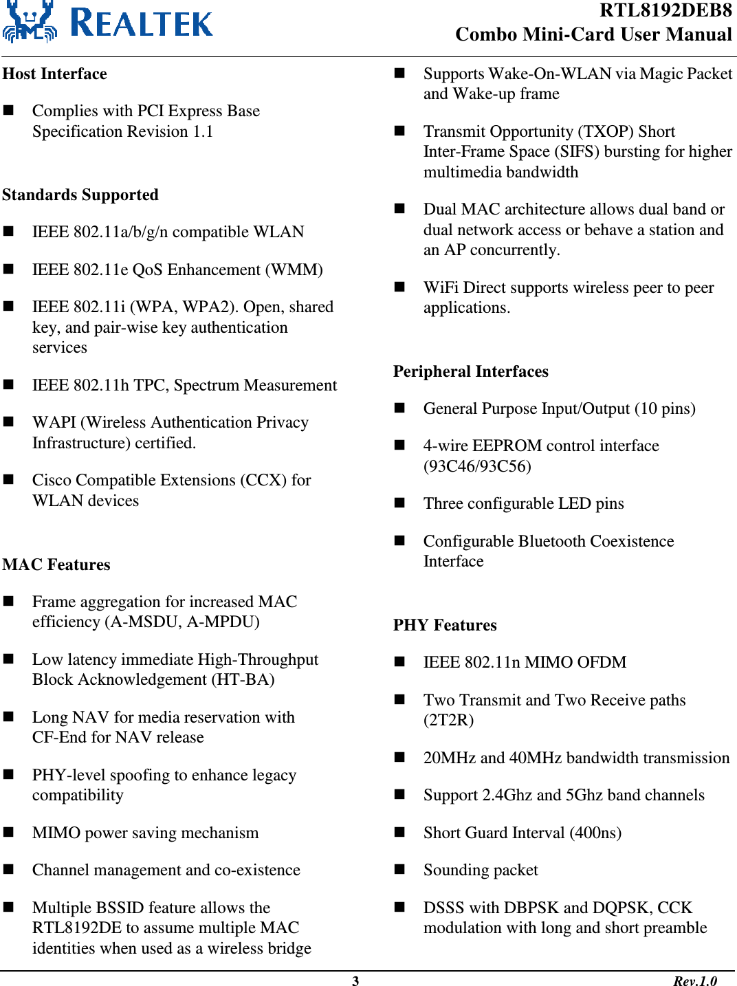 RTL8192DEB8 Combo Mini-Card User Manual                                                                                                   3                                                                                       Rev.1.0  Host Interface  Complies with PCI Express Base Specification Revision 1.1  Standards Supported  IEEE 802.11a/b/g/n compatible WLAN  IEEE 802.11e QoS Enhancement (WMM)  IEEE 802.11i (WPA, WPA2). Open, shared key, and pair-wise key authentication services  IEEE 802.11h TPC, Spectrum Measurement  WAPI (Wireless Authentication Privacy Infrastructure) certified.  Cisco Compatible Extensions (CCX) for WLAN devices  MAC Features  Frame aggregation for increased MAC efficiency (A-MSDU, A-MPDU)  Low latency immediate High-Throughput Block Acknowledgement (HT-BA)  Long NAV for media reservation with CF-End for NAV release  PHY-level spoofing to enhance legacy compatibility  MIMO power saving mechanism  Channel management and co-existence  Multiple BSSID feature allows the RTL8192DE to assume multiple MAC identities when used as a wireless bridge  Supports Wake-On-WLAN via Magic Packet and Wake-up frame  Transmit Opportunity (TXOP) Short Inter-Frame Space (SIFS) bursting for higher multimedia bandwidth  Dual MAC architecture allows dual band or dual network access or behave a station and an AP concurrently.  WiFi Direct supports wireless peer to peer applications.  Peripheral Interfaces  General Purpose Input/Output (10 pins)  4-wire EEPROM control interface (93C46/93C56)  Three configurable LED pins  Configurable Bluetooth Coexistence Interface  PHY Features  IEEE 802.11n MIMO OFDM  Two Transmit and Two Receive paths (2T2R)  20MHz and 40MHz bandwidth transmission  Support 2.4Ghz and 5Ghz band channels  Short Guard Interval (400ns)  Sounding packet  DSSS with DBPSK and DQPSK, CCK modulation with long and short preamble 