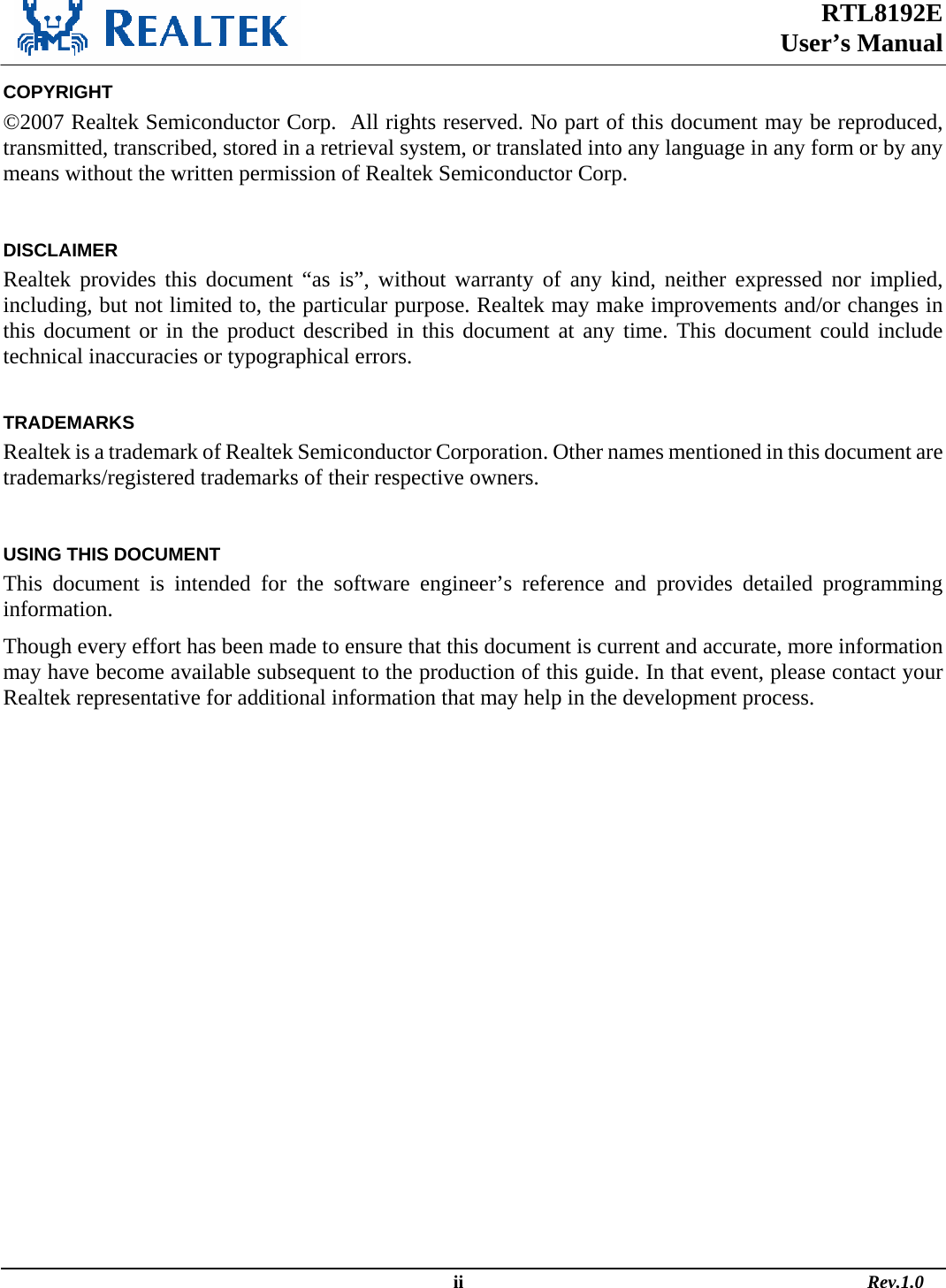 RTL8192E  User’s Manual                                                                                                  ii                                                                                       Rev.1.0  COPYRIGHT ©2007 Realtek Semiconductor Corp.  All rights reserved. No part of this document may be reproduced, transmitted, transcribed, stored in a retrieval system, or translated into any language in any form or by any means without the written permission of Realtek Semiconductor Corp.  DISCLAIMER Realtek provides this document “as is”, without warranty of any kind, neither expressed nor implied, including, but not limited to, the particular purpose. Realtek may make improvements and/or changes in this document or in the product described in this document at any time. This document could include technical inaccuracies or typographical errors.  TRADEMARKS Realtek is a trademark of Realtek Semiconductor Corporation. Other names mentioned in this document are trademarks/registered trademarks of their respective owners.  USING THIS DOCUMENT This document is intended for the software engineer’s reference and provides detailed programming information. Though every effort has been made to ensure that this document is current and accurate, more information may have become available subsequent to the production of this guide. In that event, please contact your Realtek representative for additional information that may help in the development process.  