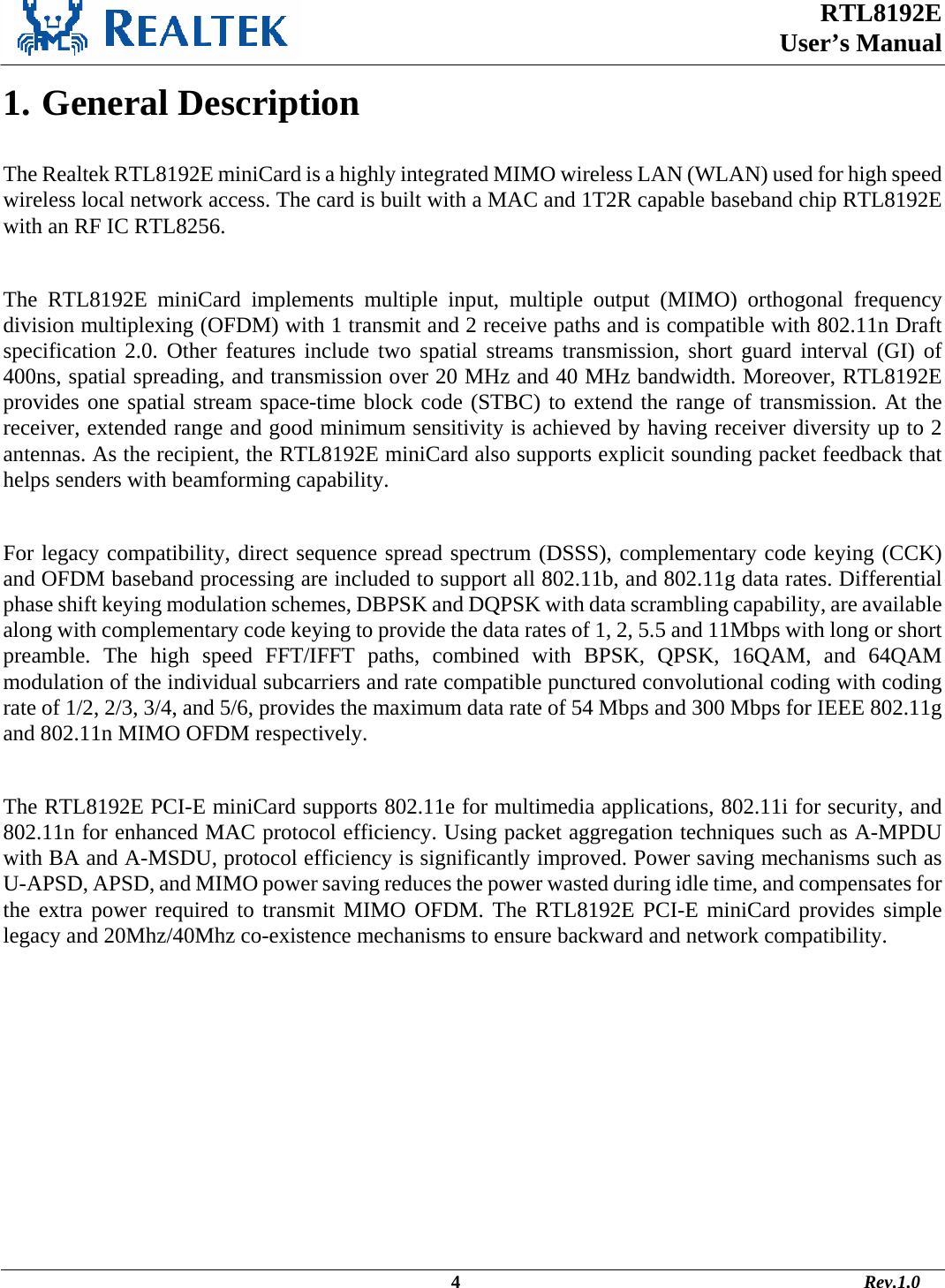  RTL8192E  User’s Manual                                                                                             4                                                                                       Rev.1.0    1. General Description  The Realtek RTL8192E miniCard is a highly integrated MIMO wireless LAN (WLAN) used for high speed wireless local network access. The card is built with a MAC and 1T2R capable baseband chip RTL8192E with an RF IC RTL8256.   The RTL8192E miniCard implements multiple input, multiple output (MIMO) orthogonal frequency division multiplexing (OFDM) with 1 transmit and 2 receive paths and is compatible with 802.11n Draft specification 2.0. Other features include two spatial streams transmission, short guard interval (GI) of 400ns, spatial spreading, and transmission over 20 MHz and 40 MHz bandwidth. Moreover, RTL8192E provides one spatial stream space-time block code (STBC) to extend the range of transmission. At the receiver, extended range and good minimum sensitivity is achieved by having receiver diversity up to 2 antennas. As the recipient, the RTL8192E miniCard also supports explicit sounding packet feedback that helps senders with beamforming capability.   For legacy compatibility, direct sequence spread spectrum (DSSS), complementary code keying (CCK) and OFDM baseband processing are included to support all 802.11b, and 802.11g data rates. Differential phase shift keying modulation schemes, DBPSK and DQPSK with data scrambling capability, are available along with complementary code keying to provide the data rates of 1, 2, 5.5 and 11Mbps with long or short preamble. The high speed FFT/IFFT paths, combined with BPSK, QPSK, 16QAM, and 64QAM modulation of the individual subcarriers and rate compatible punctured convolutional coding with coding rate of 1/2, 2/3, 3/4, and 5/6, provides the maximum data rate of 54 Mbps and 300 Mbps for IEEE 802.11g and 802.11n MIMO OFDM respectively.   The RTL8192E PCI-E miniCard supports 802.11e for multimedia applications, 802.11i for security, and 802.11n for enhanced MAC protocol efficiency. Using packet aggregation techniques such as A-MPDU with BA and A-MSDU, protocol efficiency is significantly improved. Power saving mechanisms such as U-APSD, APSD, and MIMO power saving reduces the power wasted during idle time, and compensates for the extra power required to transmit MIMO OFDM. The RTL8192E PCI-E miniCard provides simple legacy and 20Mhz/40Mhz co-existence mechanisms to ensure backward and network compatibility. 