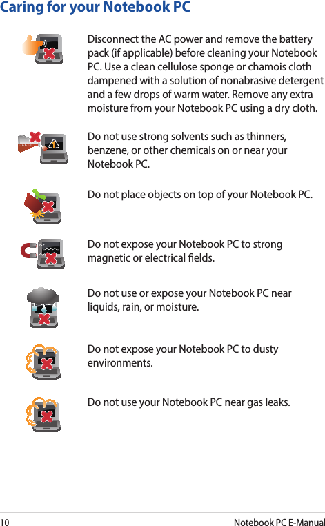 10Notebook PC E-ManualCaring for your Notebook PCDisconnect the AC power and remove the battery pack (if applicable) before cleaning your Notebook PC. Use a clean cellulose sponge or chamois cloth dampened with a solution of nonabrasive detergent and a few drops of warm water. Remove any extra moisture from your Notebook PC using a dry cloth.Do not use strong solvents such as thinners, benzene, or other chemicals on or near your Notebook PC.Do not place objects on top of your Notebook PC.Do not expose your Notebook PC to strong magnetic or electrical elds.Do not use or expose your Notebook PC near liquids, rain, or moisture.Do not expose your Notebook PC to dusty environments.Do not use your Notebook PC near gas leaks.