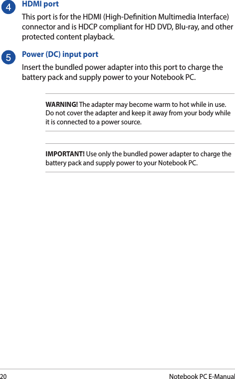 20Notebook PC E-ManualHDMI portThis port is for the HDMI (High-Denition Multimedia Interface) connector and is HDCP compliant for HD DVD, Blu-ray, and other protected content playback.Power (DC) input portInsert the bundled power adapter into this port to charge the battery pack and supply power to your Notebook PC.WARNING! The adapter may become warm to hot while in use. Do not cover the adapter and keep it away from your body while it is connected to a power source.IMPORTANT! Use only the bundled power adapter to charge the battery pack and supply power to your Notebook PC.